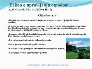 Zakon o upravljanju otpadom
(„Sl. Glasnik RS“, br 36/09 и 88/10)
Cilj zakona je:
-Upravljanje otpadom na način kojim se ne ugrožava zdravlje ljudi i životna
sredina,
-Prevenciju nastajanja otpada, posebno razvojem čistijih -tehnologija i racionalnim
korišćenjem prirodnih bogatstava, kao i otklanjanje opasnosti od njegovog štetnog
dejstva na zdravlje ljudi i životnu sredinu,
-Ponovno iskorišćenje i reciklaža otpada, izdvajanje sekundarnih sirovina iz otpada
i korišćenje otpada kao energenta,
-Razvoj postupaka i metoda odlaganja otpada,
-Sanacija neuređenih odlagališta otpada,
-Praćenje stanja postojećih i neformalnih odlagališta otpada,
-Razvijanje svesti o upravljanju otpadom.
Ministarstvo životne sredine, rudarstva i prostornog planiranja
 