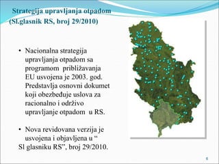 Strategija upravljanja otpadom
(Sl.glasnik RS, broj 29/2010)
6
• Nacionalna strategija
upravljanja otpadom sa
programom približavanja
EU usvojena je 2003. god.
Predstavlja osnovni dokumet
koji obezbeđuje uslova za
racionalno i održivo
upravljanje otpadom u RS.
• Nova revidovana verzija je
usvojena i objavljena u “
Sl glasniku RS”, broj 29/2010.
 