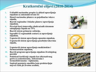Kratkoročni ciljevi (2010-2014)
1. Uskladiti nacionalne propise iz oblasti upravljanja
otpadom sa zakonodavstvom EU
2. Doneti nacionalne planove za pojedinačne tokove
otpada,
3. Razviti regionalne i lokalne planove upravljanja
otpadom,
4. Povećati broj stanovnika obuhvaćenih sistemom
sakupljanja otpada na 75%
5. Razviti sistem primarne selekcije,
6. Izgraditi 12 regionalnih centara za upravljanje
otpadom,
7. Uspostaviti sistem upravljanja opasnim otpadom,
8. Uspostaviti sistem upravljanja posebnim tokovima
otpada,
9. Uspostaviti sistem upravljanja medicinskim i
farmaceutskim otpadom,
10. Razviti program upravljanja otpadom životinjskog
porekla
11. Podsticati korišćenje otpada kao alternativnog
goriva u cementarama, -železarama i
termoelektranama - toplanama.
12. Sanirati postojeća smetlišta koja predstavljaju
najveći rizik po životnu sredinu,
 