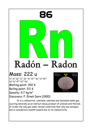 86
Radón – Radon
Mass: 222 u
1s2 
2s2 
2p6
 3s2
 3p6
 4s2 
3d10
 4p6
 5s2 
4d10
 
5p6 
6s2 
4f14 
5d10 
6p6
Melting point: 202 K
Boiling point: 211 K
Density: 9.7 kg/m3
Discovery: F. Ernst Dorn (1900)
It is a radioactive, colorless, odorless and tasteless noble gas,
ocurring naturally as an indirect decay product of uranium and thorium.
It is also the only gas under normal conditions that only has isotopes,
and is considered a health hazard due to its radioactivity.
 