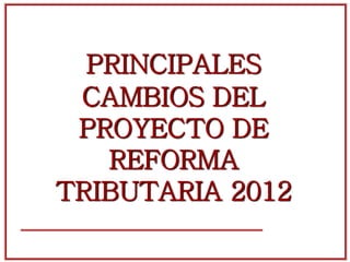 PRINCIPALES
CAMBIOS DEL
PROYECTO DE
REFORMA
TRIBUTARIA 2012
 