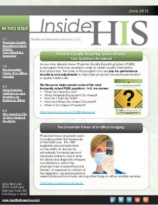 June 2013
In This Issue
Physician Quality Reporting System (PQRS):
Your Questions Answered
As you may already know, Physician Quality Reporting System (PQRS)
is a program that was created in order to obtain quality information
from physicians. The basis of this program is to use pay-for-performance
incentives and adjustments to help steer physicians toward improvement
in quality healthcare.
This Resource helps answer some of the most
frequently asked PQRS questions. In it, we answer:
•	 What Do I Need to Do?
•	 What Materials/Equipment Do I Need?
•	 How Do I Train My Staff?
•	 How and When Do I Need To Submit?
•	 When Can I Expect Payment?
Click here to access our PQRS Resource.
The Uncertain Future of In-Office Imaging
1.1
Physician Quality
Reporting System
(PQRS):
Your Questions
Answered
1.2
The Uncertain
Future of In-Office
Imaging
2.3
Using Business
Intelligence and
Analytics for
Radiology Billing
2.4
Why Ignoring ICD-
10 Won’t Make it
Go Away
www.healthinfoservice.com
(855) RING-HIS
350 S. Northwest
Highway Suite 200
Park Ridge, IL 60068
Physicians have long been used
to working within the framework
of the Stark Law. This 1989
legislation placed restrictions
on the ability of doctors for
self referrals, for Medicare and
Medicaid patients, and to refer
for advanced diagnostic imagery
to institutions in which the
physician had a vested financial
interest. In response to criticism of
the legislation, several exceptions
were introduced to include, among other things, in-office ancillary services.
Click here to read the full article.
 