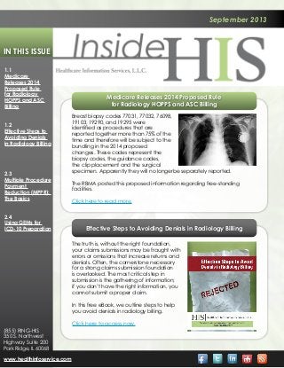 September 2013
In This Issue
1.1
Medicare
Releases 2014
Proposed Rule
for Radiology
HOPPS and ASC
Billing
1.2
Effective Steps to
Avoiding Denials
in Radiology Billing
2.3
Multiple Procedure
Payment
Reduction (MPPR):
The Basics
2.4
Using GEMs for
ICD-10 Preparation
www.healthinfoservice.com
(855) RING-HIS
350 S. Northwest
Highway Suite 200
Park Ridge, IL 60068
Effective Steps to Avoiding Denials in Radiology Billing
The truth is, without the right foundation,
your claims submissions may be fraught with
errors or omissions that increase returns and
denials. Often, the cornerstone necessary
for a strong claims submission foundation
is overlooked. The most critical step in
submission is the gathering of information;
if you don’t have the right information, you
cannot submit a proper claim.
In this free eBook, we outline steps to help
you avoid denials in radiology billing.
Click here to access now.
Medicare Releases 2014 Proposed Rule
for Radiology HOPPS and ASC Billing
Breast biopsy codes 77031, 77032, 76098,
19103, 19290, and 19295 were
identified as procedures that are
reported together more than 75% of the
time and therefore will be subject to the
bundling in the 2014 proposed
changes. These codes represent the
biopsy codes, the guidance codes,
the clip placement and the surgical
specimen. Apparently they will no longerbe separately reported.
The RBMA posted this proposed information regarding free-standing
facilities.
Click here to read more.
 