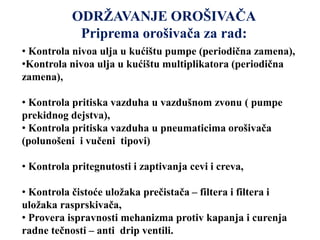 ODRŽAVANJE OROŠIVAČA
Priprema orošivača za rad:
• Kontrola nivoa ulja u kućištu pumpe (periodična zamena),
•Kontrola nivoa ulja u kućištu multiplikatora (periodična
zamena),
• Kontrola pritiska vazduha u vazdušnom zvonu ( pumpe
prekidnog dejstva),
• Kontrola pritiska vazduha u pneumaticima orošivača
(polunošeni i vučeni tipovi)
• Kontrola pritegnutosti i zaptivanja cevi i creva,
• Kontrola čistoće uložaka prečistača – filtera i filtera i
uložaka rasprskivača,
• Provera ispravnosti mehanizma protiv kapanja i curenja
radne tečnosti – anti drip ventili.
 