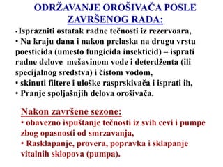 ODRŽAVANJE OROŠIVAČA POSLE
ZAVRŠENOG RADA:
• Isprazniti ostatak radne tečnosti iz rezervoara,
• Na kraju dana i nakon prelaska na drugu vrstu
poesticida (umesto fungicida insekticid) – isprati
radne delove mešavinom vode i deterdženta (ili
specijalnog sredstva) i čistom vodom,
• skinuti filtere i uloške rasprskivača i isprati ih,
• Pranje spoljašnjih delova orošivača.
Nakon završene sezone:
• obavezno ispuštanje tečnosti iz svih cevi i pumpe
zbog opasnosti od smrzavanja,
• Rasklapanje, provera, popravka i sklapanje
vitalnih sklopova (pumpa).
 