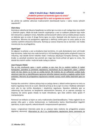 Jakta V stručni skup – Radni materijal
„Praktični primeri za kontrolu igara na sreću“
''Najnoviji postupci EU u vezi sa igrama na sreću''
22. Oktobar 2012.
10
da učinite da zaštitite aktivnost tradicionalnih (land-based) kazina i radna mesta njihovih
zaposlenih?
Claire Bury
Komisija je odlučila da fokusira Saopštenje na online igre na sreću iz svih razloga koje smo izložili
u Zelenom papiru. Može da bude izvesnih razjašnjenja u vezi sa sudskom praksom koja može
biti relevantna u opštijem smislu. Nekoliko zainteresovanih aktera nam je istaklo pitanje vezano
za daljinske igre na sreću ili druge forme igara na sreću. Nastojali smo da imamo na umu te
komentare. Moramo da postignemo saglasnost o definiciji online gara na sreću pošto je ona
različita različitim državama članicama. Komisija je svesna činjenice da se cilj kreće i da možda
moramo da mu se prilagodimo.
Sigrid Ligné
Za odgovor na pitanje u vezi sa brojkama koje koristimo, mi uvek dostavljamo izvor svih brojki
koje koristimo. Jedan koji smo ovde koristili je iz H2 Gambling Capital jedna od glavnih izvora za
industriju, koji takođe koristi nekoliko vlada i institucija uključujući Evropsku komisiju. Tržišne
brojke su ponekad označene kao promet pre nego kao bruto prihod od igara na sreću, što
dovodi do znatnih razlika i može da bude razlog za zabunu.
Jean-François Vilotte
Što se tiče društvenih igara i novih uređaja za igru kao što je mobilni telefon ili tablet
kompjuteri, potrebno je primeniti regulatornu neutralnost da bi regulacioni ciljevi i zahtevi
ostali isti bez obzira na to koji se uređaj koristi. Mi tražimo da svi softverski uređaji budu
atestirani zato što su identifikovane ogromne tehničke slabosti naročito u pogledu zaštite ličnih
podataka. Moramo da prilagodimo regulacione metode razvoju novih oblika daljinskih igara na
sreću.
Postoje dva centralna i složena pitanja koja se javljaju danas u oblasti online igrama na sreću sa
kojima regulacija mora da se suoči. Zakonski princip je da su igre na sreću i klađenje zabranjeni
osim ako to nije izričito dozvoljeno i eksplicitno regulisano. Navodne slobodne igre se
reklamiraju kao bazirane na besplatnim ekonomičnim šemama, ali se zapravo oslanjaju na
činjenicu da većina igrača nikada ne bude refundirana. Igre čiste veštine izlažu igrače IT
manipulacijama.
Pomenuli ste teškoće sa kojim se sreću tradicionalna (land-based)kazina. Treba naglasiti da ne
postoji ništa gore u smislu konkurencije za tradicionalna kazina (land-based)od ilegalnih
operatora, to jest nejasnih, nekontrolisanih i neoporezovanih operatora.
Izazov i originalnost Interneta jeste da se ustanovi kako možemo da prilagodimo propise
digitalnoj ekonomiji. Alternativa je: da li su tradicionalne regulacione šeme zasnovane na
 