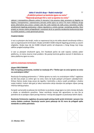 Jakta V stručni skup – Radni materijal
„Praktični primeri za kontrolu igara na sreću“
''Najnoviji postupci EU u vezi sa igrama na sreću''
22. Oktobar 2012.
11
zabrani i monopolima efikasne online ili moramo li da pravimo izbor promene sa ilegalne na
legalnu, transparentnu i oporezovanu ponudu online igara na sreću? Po mom mišljenju druga
grana alternative jesu prava i propisi zato što uvek nastoje da nađu pravu ravnotežu između
atraktivnosti legalnog poslovanja i ciljeva regulatora u smislu javnog i socijalnog poretka. Novi
propisi se moraju stalno prilagođavati i ocenjivati da bi se sprečila nezakonita konkurencija koja
će uništiti poslove, a neće generisati poreze.
Friedrich Stickler
U vezi sa pitanjem oko brojki, može se napomenuti da je vrlo teško obaviti istraživanje tržišta u
vezi sa organizovanim kriminalom. Brojke od €100 ili €200 milijardi ilegalnog prometa su sasvim
očigledne. Brojka koja ide do €1000 milijardi potiče od eksperata u Hong Kongu koji imaju
odličan pregled azijskog tržišta.
U vezi sa pitanjem društvenih igara, čim Facebook počne da vodi najveću svetsku poker
platformu, mi ćemo stvarno imati problem. Ne postoji kontrola godina starosti ili identiteta za
takvu platformu igara na sreću.
ZAŠTITA EVROPSKIH POTROŠAČA
Jürgen CREUTZMANN
Član Evropskog parlamenta, izveštač za rezoluciju EP o “Online igre na sreću igrama na sreću
na unutrašnjem tržištu”
Rezolucija Evropskog parlamenta o “ Online igrama na sreću na unutrašnjem tržištu” naglašava
da bilo koji propis za online igre na sreću mora da bude poduprt principom subsidijarnosti.
Države članice otuda imaju pravo da regulišu i kontrolišu u okviru svojih jurisdikcija i shodno
svojoj tradiciji i kulturi dok god je takva nacionalna akcija dovoljna da postigne ciljeve javnog
interesa takvog propisa.
Evropski sud pravde je pokazao da restrikcije na pružanje usluga igara na sreću moraju da budu
u skladu sa određenim pravilima. Takve restrikcije moraju biti ograničene na ono što je
potrebno da se postignu ciljevi javnog interesa i moraju biti pogodni za postizanje takvih ciljeva.
Rezolucija Parlamenta naglašava da panevropski pristup borbi protiv kriminala i prevara ima
znatnu dodatu vrednost. Rezolucija sasvim jasno pokazuje da EU mora da prilagodi opšte
standarde za zaštitu potrošača.
 