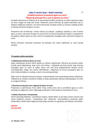 Jakta V stručni skup – Radni materijal
„Praktični primeri za kontrolu igara na sreću“
''Najnoviji postupci EU u vezi sa igrama na sreću''
22. Oktobar 2012.
12
Evropski parlament je mišljenja da bi panevropski kodeks ponašanja za online operatore igara
na sreću mogao da bude prvi korak. Parlament poziva Komisiju da podrži potrošače ako su
oštećeni ilegalnom praksom i da inicira formiranje evropske mreže za razmenu najbolje prakse
za lečenje zavisnosti od igara na sreću.
Parlament traži od Komisije i država članica da prikupe i publikuju statistiku o svim vrstama
igara na sreću i zavisnosti od igara na sreću da bi se kreirali sveobuhvatni podaci o celokupnom
evropskom sektoru igara na sreću i da bi se projektovale strategije protiv zavisnosti od igara na
sreću.
Široko prihvaćen potencijal zavisnosti od kockanja ima važne implikacije za mere javnog
zdravlja.
Tri aspekta zaštite potrošača:
• Isključivanje kockara/ igrača na sreću
Jedan obećavajući pristup zaštiti kockara je njihovo isključivanje. Moramo da pravimo razliku
između samo-isključivanja, koje inicira sam kockar, i isključenje od treće strane, koje iniciraju
provajderi igara na sreću ili rođaci. Samo vrlo mali broj problematičnih kockara koristi
samoisključenje. Stoga rani sistemi identifikacije i isključenja od strane provajdera igara na
sreću treba da dobiju na značaju u okviru mera javnog zdravlja.
Dalje mere bi uključile kontrolu pristupa i implementaciju transnacionalnog sistema isključenja.
Indikativno je razvijati inovativne modele za bolje povezivanje zabrana kockanja/igara na sreću
sa uslugama lečenja.
• Nezavisna evaluacija mera odgovornih igara na sreću
Preporuke za optimizaciju mera zaštite imaju smisla samo ako se priređivači igara na sreću
ponašaju na odgovoran način. Zbog toga je potrebno imati nezavisnu evaluaciju tih mera.
• Zaštita od prevare i manipulacije
Pored sportskog klađenja i nameštanja mečeva, Online-Poker je još jedan primer sistema koji
stvara probleme prevare i manipulacije (npr. višestruko- računovodstvo, korišćenje poker
robota (bot), taktike tajnih dogovora) koji ostaju nerešeni za regulatore, priređivače i potrošače.
DEBATA
Annette KOK
 