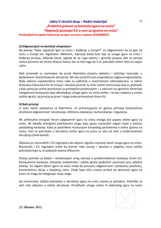 Jakta V stručni skup – Radni materijal
„Praktični primeri za kontrolu igara na sreću“
''Najnoviji postupci EU u vezi sa igrama na sreću''
22. Oktobar 2012.
13
Predsednik Evropske federacije za igre na sreću i zabavu (EUROMAT)
2) Odgovarajući na današnji simpozijum
Na pitanje “Kako regulisati igre na sreću i klađenje u Evropi?” mi odgovaramo da su igre na
sreću u Evropi već regulisane. Međutim, najnoviji kanal kroz koji se usluge igara na sreću i
klađenja pružaju, daljinski kanal, izgleda da se ruga zakonu i ignoriše propise dok ne postoji
realna primena od strane država članica što se tiče toga da li se potrošači online štite na valjan
način.
Naši proizvodi su namenjeni da pruže klijentima prijatnu dokolicu i doživljaj razonode, u
bezbednom i kontrolisanom okruženju. Mi smo prokrčili put unapređenju odgovornog kockanja.
Naše odavno uspostavljene mere sada su sadržane u nacionalnom zakonodavstvu. U nekim
državama članicama EU to znanje i iskustvo priznati su kroz sistem licenciranja koji su postavili,
a koji povezuje online poslovanje sa postojećim poslovanjem – s obzirom na ogromne dimenzije
nelegalnosti kompanija koje obezbeđuju usluge igara na sreću online, i to bez nadzora u smislu
zaštite igrača, taj pristup je pravi i njega treba primenjivati širom EU.
3) Naši principi
U svim našim poslovima sa klijentima, mi primenjujemo tri glavna principa korporativne
društvene odgovornosti: istraživanje, efektivnu edukaciju i komunikacija, i regulacija.
Mi zahtevamo evropski forum odgovornih igara na sreću mnogo pre pojave online igara na
sreću. Mi takođe energično podržavamo ulogu koju igraju nacionalni organi vlasti u lečenju
patološkog kockanja. Kako je potvrđeno rezolucijom Evropskog parlamenta o online igrama na
sreću, rizici za potrošače u okruženju online igara na sreću su veći od onih u tradicionalnom
okruženju (land-based).
Obaveza je nacionalnih i EU regulatora da valjano regulišu najnoviji kanal usluga igara na sreću.
Nacionalni i EU regulatori treba da koriste naše znanje i iskustvo u pogledu mera zaštite
potrošača koje su se pokazale veoma efikasnim.
Postoji potreba za boljim i istraživanjem šireg zahvata o problematičnom kockanju širom EU.
Kompulzivno kockanje, kockanje maloletnika i zaštita igrača podložnih zavisnosti jesu ozbiljna
pitanja. Svi legalni akteri igara na sreću treba da preuzmu odgovornost i preduzmu pozitivnu,
konstruktivnu akciju u bavljenju istim. Vlade koje stiču znatan prihod od aktivnosti igara na
sreću ne mogu da izbegavaju svoju ulogu.
Da rezimiramo: Zaštita potrošača u okruženju igara na sreću veoma je potrebna. Potvrđen je
veći rizik uključen u online okruženje. Priređivači usluga online ili daljinskog igara na sreću
 