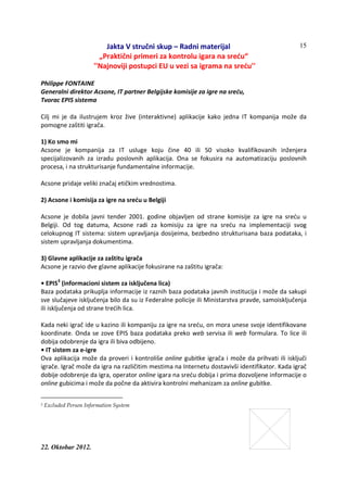 Jakta V stručni skup – Radni materijal
„Praktični primeri za kontrolu igara na sreću“
''Najnoviji postupci EU u vezi sa igrama na sreću''
22. Oktobar 2012.
15
Philippe FONTAINE
Generalni direktor Acsone, IT partner Belgijske komisije za igre na sreću,
Tvorac EPIS sistema
Cilj mi je da ilustrujem kroz žive (interaktivne) aplikacije kako jedna IT kompanija može da
pomogne zaštiti igrača.
1) Ko smo mi
Acsone je kompanija za IT usluge koju čine 40 ili 50 visoko kvalifikovanih inženjera
specijalizovanih za izradu poslovnih aplikacija. Ona se fokusira na automatizaciju poslovnih
procesa, i na strukturisanje fundamentalne informacije.
Acsone pridaje veliki značaj etičkim vrednostima.
2) Acsone i komisija za igre na sreću u Belgiji
Acsone je dobila javni tender 2001. godine objavljen od strane komisije za igre na sreću u
Belgiji. Od tog datuma, Acsone radi za komisiju za igre na sreću na implementaciji svog
celokupnog IT sistema: sistem upravljanja dosijeima, bezbedno strukturisana baza podataka, i
sistem upravljanja dokumentima.
3) Glavne aplikacije za zaštitu igrača
Acsone je razvio dve glavne aplikacije fokusirane na zaštitu igrača:
• EPIS3
(informacioni sistem za isključena lica)
Baza podataka prikuplja informacije iz raznih baza podataka javnih institucija i može da sakupi
sve slučajeve isključenja bilo da su iz Federalne policije ili Ministarstva pravde, samoisključenja
ili isključenja od strane trećih lica.
Kada neki igrač ide u kazino ili kompaniju za igre na sreću, on mora unese svoje identifikovane
koordinate. Onda se zove EPIS baza podataka preko web servisa ili web formulara. To lice ili
dobija odobrenje da igra ili biva odbijeno.
• IT sistem za e-igre
Ova aplikacija može da proveri i kontroliše online gubitke igrača i može da prihvati ili isključi
igrače. Igrač može da igra na različitim mestima na Internetu dostavivši identifikator. Kada igrač
dobije odobrenje da igra, operator online igara na sreću dobija i prima dozvoljene informacije o
online gubicima i može da počne da aktivira kontrolni mehanizam za online gubitke.
3 Excluded Person Information System
 
