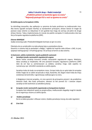 Jakta V stručni skup – Radni materijal
„Praktični primeri za kontrolu igara na sreću“
''Najnoviji postupci EU u vezi sa igrama na sreću''
22. Oktobar 2012.
16
4) Zaštita igrača na Evropskom tržištu
Sa tehničkog stanovišta, dve aplikacije su spremne da budu proširene na međunarodni nivo.
Ako bismo izgradili evropski interfejs sa standardnim pristupom, države članice bi mogle da
postave svoje sisteme za isključenje ili rani gubitak koji mogu da variraju od jedne do druge
države članice. Takvu implementaciju bi morale da podrže evropska ili međunarodna tela kao
što je Evropska regulatorna platforma (ERP).
Etienne MARIQUE
Sudija osnovnog suda i Predsednik Belgijske komisije za igre na sreću
Pokušaću da se usredsredim na neka pitanja koja su postavljena danas.
Govoriću o sistemu koji je postavljen u Belgiji, i izgleda da inspiriše neke države u SAD, to jest,
spajanje realnog igranja i virtuelnog igranja. Isti pristup se koristi za oba sistema.
1) Zavisnost, zaštita maloletnika i igrača podložnih zavisnosti
a) Saradnja između nacionalnih regulatornih organa
Nema realne saradnje trenutno između nacionalnih regulatornih organa. Međutim,
takva saradnja je neophodna. Mi smo postavili Evropsku regulatornu platformu (ERP)
tako da oni koji su zainteresovani za ozbiljnu saradnju mogu rade zajedno na
razmatranju npr. tehničkih standarda za zaštitu igrača.
Saradnja treba da bude na evropskom nivou. Evropa treba da se upita kako bi evropsko
tržište moglo da se zaštiti od ponuda iz Azije, Kostarike, itd. Organi vlasti treba da imaju
ovlašćenje da kontrolišu i ograničavaju vođenje igara na sreću.
U Belgijskom Internet projektu, mi smo spremni da pristupimo proceni i da predložimo
tekstove Vladi. Ako budu prihvaćeni, tekstovi će biti preneti EU i izvestan stepen
saradnje će biti konkretan za određena pitanja.
b) Evropske mreže nacionalnih organizacija za kompulzivne kockare
Evropska lista isključenih igrača je preporučljiva; međunarodni događaji mogli bi takođe
da se organizuju vezano za zaštitu igrača.
c) Kodeks ponašanja
Da bi se dobio pouzdan i efikasan sistem, Kodeks ponašanja moraju da vode regulatori.
d) Crne liste
 