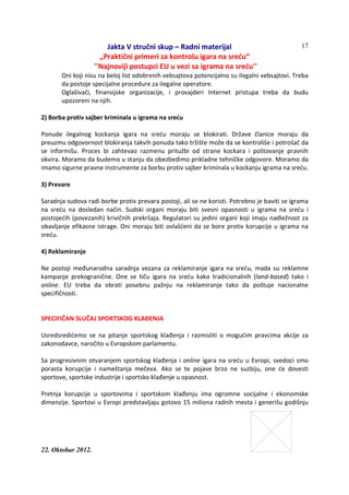 Jakta V stručni skup – Radni materijal
„Praktični primeri za kontrolu igara na sreću“
''Najnoviji postupci EU u vezi sa igrama na sreću''
22. Oktobar 2012.
17
Oni koji nisu na beloj list odobrenih vebsajtova potencijalno su ilegalni vebsajtovi. Treba
da postoje specijalne procedure za ilegalne operatore.
Oglašivači, finansijske organizacije, i provajderi Internet pristupa treba da budu
upozoreni na njih.
2) Borba protiv sajber kriminala u igrama na sreću
Ponude ilegalnog kockanja igara na sreću moraju se blokirati. Države članice moraju da
preuzmu odgovornost blokiranja takvih ponuda tako tržište može da se kontroliše i potrošač da
se informišu. Proces bi zahtevao razmenu pritužbi od strane kockara i poštovanje pravnih
okvira. Moramo da budemo u stanju da obezbedimo prikladne tehničke odgovore. Moramo da
imamo sigurne pravne instrumente za borbu protiv sajber kriminala u kockanju igrama na sreću.
3) Prevare
Saradnja sudova radi borbe protiv prevara postoji, ali se ne koristi. Potrebno je baviti se igrama
na sreću na dosledan način. Sudski organi moraju biti svesni opasnosti u igrama na sreću i
postojećih (povezanih) krivičnih prekršaja. Regulatori su jedini organi koji imaju nadležnost za
obavljanje efikasne istrage. Oni moraju biti ovlašćeni da se bore protiv korupcije u igrama na
sreću.
4) Reklamiranje
Ne postoji međunarodna saradnja vezana za reklamiranje igara na sreću, mada su reklamne
kampanje prekogranične. One se tiču igara na sreću kako tradicionalnih (land-based) tako i
online. EU treba da obrati posebnu pažnju na reklamiranje tako da poštuje nacionalne
specifičnosti.
SPECIFIČAN SLUČAJ SPORTSKOG KLAĐENJA
Usredsredićemo se na pitanje sportskog klađenja i razmisliti o mogućim pravcima akcije za
zakonodavce, naročito u Evropskom parlamentu.
Sa progresivnim otvaranjem sportskog klađenja i online igara na sreću u Evropi, svedoci smo
porasta korupcije i nameštanja mečeva. Ako se te pojave brzo ne suzbiju, one će dovesti
sportove, sportske industrije i sportsko klađenje u opasnost.
Pretnja korupcije u sportovima i sportskom klađenju ima ogromne socijalne i ekonomske
dimenzije. Sportovi u Evropi predstavljaju gotovo 15 miliona radnih mesta i generišu godišnju
 