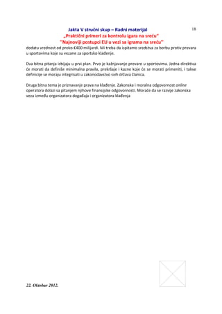 Jakta V stručni skup – Radni materijal
„Praktični primeri za kontrolu igara na sreću“
''Najnoviji postupci EU u vezi sa igrama na sreću''
22. Oktobar 2012.
18
dodatu vrednost od preko €400 milijardi. Mi treba da ispitamo sredstva za borbu protiv prevara
u sportovima koje su vezane za sportsko klađenje.
Dva bitna pitanja izbijaju u prvi plan. Prvo je kažnjavanje prevare u sportovima. Jedna direktiva
će morati da definiše minimalna pravila, prekršaje i kazne koje će se morati primeniti, i takve
definicije se moraju integrisati u zakonodavstvo svih država članica.
Druga bitna tema je priznavanje prava na klađenje. Zakonska i moralna odgovornost online
operatora dolazi sa pitanjem njihove finansijske odgovornosti. Moraće da se razvije zakonska
veza između organizatora događaja i organizatora klađenja
 
