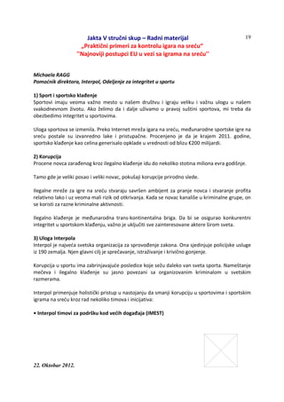 Jakta V stručni skup – Radni materijal
„Praktični primeri za kontrolu igara na sreću“
''Najnoviji postupci EU u vezi sa igrama na sreću''
22. Oktobar 2012.
19
Michaela RAGG
Pomoćnik direktora, Interpol, Odeljenje za integritet u sportu
1) Sport i sportsko klađenje
Sportovi imaju veoma važno mesto u našem društvu i igraju veliku i važnu ulogu u našem
svakodnevnom životu. Ako želimo da i dalje uživamo u pravoj suštini sportova, mi treba da
obezbedimo integritet u sportovima.
Uloga sportova se izmenila. Preko Internet mreža igara na sreću, međunarodne sportske igre na
sreću postale su izvanredno lake i pristupačne. Procenjeno je da je krajem 2011. godine,
sportsko klađenje kao celina generisalo opklade u vrednosti od blizu €200 milijardi.
2) Korupcija
Procene novca zarađenog kroz ilegalno klađenje idu do nekoliko stotina miliona evra godišnje.
Tamo gde je veliki posao i veliki novac, pokušaji korupcije prirodno slede.
Ilegalne mreže za igre na sreću stvaraju savršen ambijent za pranje novca i stvaranje profita
relativno lako i uz veoma mali rizik od otkrivanja. Kada se novac kanališe u kriminalne grupe, on
se koristi za razne kriminalne aktivnosti.
Ilegalno klađenje je međunarodna trans-kontinentalna briga. Da bi se osigurao konkurentni
integritet u sportskom klađenju, važno je uključiti sve zainteresovane aktere širom sveta.
3) Uloga Interpola
Interpol je najveća svetska organizacija za sprovođenje zakona. Ona sjedinjuje policijske usluge
iz 190 zemalja. Njen glavni cilj je sprečavanje, istraživanje i krivično gonjenje.
Korupcija u sportu ima zabrinjavajuće posledice koje sežu daleko van sveta sporta. Nameštanje
mečeva i ilegalno klađenje su jasno povezani sa organizovanim kriminalom u svetskim
razmerama.
Interpol primenjuje holistički pristup u nastojanju da smanji korupciju u sportovima i sportskim
igrama na sreću kroz rad nekoliko timova i inicijativa:
• Interpol timovi za podršku kod većih događaja (IMEST)
 