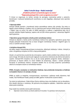 Jakta V stručni skup – Radni materijal
„Praktični primeri za kontrolu igara na sreću“
''Najnoviji postupci EU u vezi sa igrama na sreću''
22. Oktobar 2012.
20
Ti timovi se organizuju na zahtev zemalja da pomognu nacionalnoj policiji u pripremi,
koordinaciji i realizaciji bezbednosnih aranžmana za veće događaje, uključujući veće sportske
priredbe.
• Operacija SOGA
Interpol takođe pomaže u koordinaciji akcija sprovođenja zakona više zemalja, čija meta su
ilegalni sistemi klađenja u fudbalu, kroz niz operacija pod nazivom SOGA (Soccer and Gambling
= fudbal i igre na sreću). Do sada, tri SOGA operacije su vođene u Jugoistočnoj Aziji, čiji je
rezultat nekoliko hiljada hapšenja, zaplena više od $26 miliona gotovine, i zatvaranje ilegalnih
tajnih igraonica.
• Operativna grupa Interpola za borbu protiv nameštanja mečeva
Interpol je uključen u borbu protiv nameštanja mečeva kroz specijalnu operativnu grupu koja
okuplja policijske funkcionere koji se bave istragom nameštanja mečeva i ilegalnih igara na
sreću iz različitih zemalja i regiona.
• Inicijativa Interpol-FIFA
Još jedan aspekt Interpolovog pristupa je prevencija, uključujući edukaciju i obuku. Interpol je
ušao u 10-godišnju inicijativu sa FIFA u maju prošle godine.
Ulazak u to partnerstvo je potvrda da je korupcija u sportu složen problem koji zahteva više od
same istrage. Mi treba da stavimo jači naglasak na preventivni elemenat ako želimo da budemo
uspešni. Interpol-FIFA inicijativa ima za cilj da razvije globalne programe obuke, edukacije i
prevencije za ključne aktere na strani fudbala da prepoznaju, odupru i prijave pokušaje
korupcije ili nameštanja mečeva. Inicijativa takođe ima za cilj bolju pripremu sprovođenja
zakona na slučajeve vezane za nameštanje mečeva.
EPMA, Evropsku asocijaciju za međusobno klađenje, koja predstavlja kompanije za klađenje
na konjskim trkama iz 11 zemalja u Evropi.
EPMA se zalaže za integritet, transparentnost, neutralnost i poštenje među klijentima. Naš
model, Tote PariMutuel model, postoji od 1864. godine i funkcioniše izuzetno dobro.
Taj sistem je jednostavan. Vlade država članica odlučuju koja vrsta klađenja nam je dozvoljena.
One takođe odlučuju o izvlačenju. Mi počnemo da prodajemo opklade, i dobitnikov udeo koji
dolazi posle izvlačenja.
Ovaj model ima nekoliko veoma jakih elemenata:
• Operator nema interes za ishod utakmice ili rezultat. To sprečava rizik od prevare.
 