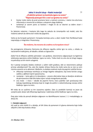 Jakta V stručni skup – Radni materijal
„Praktični primeri za kontrolu igara na sreću“
''Najnoviji postupci EU u vezi sa igrama na sreću''
22. Oktobar 2012.
21
• Kockar može stalno da prati promene šansi u realnom vremenu, i stalno ima ažuriranu
informaciju o onome što se dešava u ukupnom ulogu klađenja.
• Izvlačenje je sasvim jasno za kockara i moglo bi da se iskoristi za dobre stvari i
finansiranje.
Sa lakoćom nalazimo i hvatamo bilo koga ko pokuša da izmanipuliše naš model, zato što
možemo odmah da vidimo da li nešto ide pogrešno.
Važno je da Evropski parlament i Evropska komisija uzmu u obzir model Tote PariMutuel kada
raspravljaju o integritetu i finansiranju.
Šta možemo, šta moramo da uradimo na Evropskom nivou?
Da pomognemo državama članicama da efikasno regulišu online igre na sreću, u skladu sa
nacionalnim tradicijama, ali takođe u skladu sa Ugovorom.
Zašto? Da bi efikasno zaštitile potrošače i sve građane, istovremeno odgovarajući na legitimna
očekivanja operatora online klađenja i igara na sreću. Treba imati na umu da ovi drugi reaguju
na potražnju za tim novim uslugama.
Da li postoji evropska dodata vrednost u zaštiti naših građana, dok se istovremeno poštuje
princip subsidijarnosti? Da, zato što nijedan država članica be može sama da se nosi sa svim
rizicima vezanim za tu aktivnost. Međutim, ta dodata vrednost može da poprimi različite forme:
• efikasnije nametanje restrikcija za mnoge ilegalne vebsajtove, koji često koriste uslugu
sedišta u offshore tajnim igraonicama;
• razvijanje – tamo gde je to dozvoljeno – pravne alternative koja je dovoljno atraktivna
da permanentno slabi bilo kakve tajne i otuda neregulisane ponude;
• ona može - i mora – takođe da poprimi formu mera podrške radi sprečavanja bilo
kakvog nepoželjnog skretanja koje bi moglo da potiče iz nekontrolisanog razvoja online
klađenja i igara na sreću.
Mi treba da se suočimo sa tim izazovima zajedno. Zato ću predložiti komisiji na jesen da
usvojimo plan akcije radi efikasnog regulisanja i nadziranja online klađenja i igara na sreću.
Ovaj plan treba da ponudi detaljne odgovore na identifikovane izazove ( I ) i metodologiju za
akciju (II).
I – Detaljni odgovori:
Još uvek je rano izložiti ih u detalje, ali bih želeo da pomenem tri glavna elementa koje treba
uključiti u bilo koju buduću akciju:
 