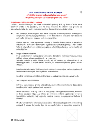 Jakta V stručni skup – Radni materijal
„Praktični primeri za kontrolu igara na sreću“
''Najnoviji postupci EU u vezi sa igrama na sreću''
22. Oktobar 2012.
22
Prvi element: zaštita potrošača i građana
Gotovo 7 miliona Evropljana se kocka na Internetu (online). Naš cilj mora da bude da se
obezbedi zaštita za te potrošače, kao što zaista moramo da zaštitimo sve građane od
potencijalnih rizika. Bez obzira na to koja je država članica njihovo mesto boravišta.
a) Prvi zahtev po mom mišljenju jeste da se razvije set osnovnih garancija primenljivih u
celoj Evropi. Savetovanje je pokazalo da su sve države članice preduzele mere da zaštite
potrošače. Ali, te mere mogu da budu veoma različite.
Ubeđen sam da, kroz argumente i dijalog – između država članica ali takođe sa
industrijom – mi možemo da razvijemo zajedničku evropsku bazu principa i mera zaštite.
Tako da svi građani budu zaštićeni, ma gde se nalazili i bez obzira na koji se legalni sajt
oni priključuju.
b) Drugo: zaštita maloletnika
Deca koriste Internet svakoga dana. Mi moramo da nađemo načine da ih zaustavimo da
dobijaju pristup sajtovima za klađenje i igre na sreću.
Tehnička rešenja u obliku filtera postoje, ali mi moramo da obezbedimo da se
tehnologija razvija u pravom smeru, naročito, da instrumenti provere godišta ostanu
efikasni.
Pored tehnologije, realan ključ je podizanje svesti o rizicima, najpre među roditeljima, ali
takođe intenzifikovanjem edukacije svesti o bezbednosti.
Konačno, važno je da privreda industrija igara na sreću preuzme svoje odgovornosti.
c) Treće: odgovorno reklamiranje
Potrebna su nam jasna pravila u toj oblasti,u svim državama članicama. Dostavljanje
određene informacije treba da bude obavezno.
Mislim naravno na znak koji kaže da je pristup sajtu zabranjen za maloletnike, koji mora
da bude dovoljno vidljiv. Ali, takođe je potrebno postaviti upozorenja u vezi sa
finansijskim, socijalnim i zdravstvenim rizicima vezanim za prekomerno klađenje ili
kockanjr.
Mi u Evropi već imamo zakonodavstvo za zaštitu interesa igrača podložnih zavisnosti koji
proizvod ili uslugu da kupuju, kao što su pravila kojim se zabranjuje agresivna ili
 
