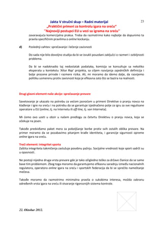 Jakta V stručni skup – Radni materijal
„Praktični primeri za kontrolu igara na sreću“
''Najnoviji postupci EU u vezi sa igrama na sreću''
22. Oktobar 2012.
23
zavaravajuća komercijalna praksa. Treba da razmotrimo kako najbolje da dopunimo ta
pravila specifičnim pravilima o online kockanju.
d) Poslednji zahtev: sprečavanje i lečenje zavisnosti
Do sada nije bilo dovoljno studija da bi se izvukli pouzdani zaključci o razmeri i ozbiljnosti
problema.
Da bi se nadoknadio taj nedostatak podataka, komisija se konsultuje sa nekoliko
eksperata u kontekstu 'Alice Rap' projekta, sa ciljem razvijanja zajedničkih definicija i
bolje procene prirode i razmere rizika. Ali, mi moramo da idemo dalje, da razvijemo
politiku usmerenu protiv zavisnosti koja je efikasna zato što se bazira na realnosti.
Drugi glavni element naše akcije: sprečavanje prevare
Savetovanje je ukazalo na potrebu za većom jasnoćom u primeni Direktive o pranju novca na
klađenje i igre na sreću i na potrebu da se garantuje izjednačeno polje za igru za sve regulisane
operatore u EU (online, tj. na Internetu ili off-line, tj. van Interneta).
Mi ćemo ovo uzeti u obzir u našem predlogu za četvrtu Direktivu o pranju novca, koja se
očekuje na jesen.
Takođe predviđamo paket mera za poboljšanje borbe protiv svih ostalih oblika prevare. Na
primer moramo da se pozabavimo pitanjem krađe identiteta, i garancije sigurnosti opreme
online igara na sreću.
Treći element: integritet sporta
Zaštita integriteta takmičenja zaslužuje posebnu pažnju. Socijalne vrednosti koje sport sadrži su
u opasnosti.
Ne postoji nijedna druga vrsta prevare gde je tako očigledno teško za države članice da se same
bave tim problemom. Zbog toga moramo da garantujemo efikasnu saradnju između nacionalnih
regulatora, operatora online igara na sreću i sportskih federacija da bi se sprečilo nameštanje
mečeva.
Takođe moramo da razmotrimo minimalna pravila o sukobima interesa, možda zabranu
određenih vrsta igara na sreću ili stvaranje rigoroznijih sistema kontrole.
 