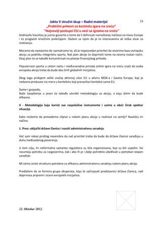 Jakta V stručni skup – Radni materijal
„Praktični primeri za kontrolu igara na sreću“
''Najnoviji postupci EU u vezi sa igrama na sreću''
22. Oktobar 2012.
24
Androulla Vassiliou je jutros govorila o tome da li definisati nameštanje mečeva na nivou Evrope
i to proglasiti krivičnim prekršajem. Slažem sa njom da je to interesantna ali teška stvar za
realizaciju.
Moramo da nastavimo da razmatramo to, ali je neposredan prioritet da stvorimo bazu evropsku
akciju za podršku integritetu sporta. Naš plan akcije će doprineti tome na veoma realan način.
Ovaj plan će se takođe koncentrisati na pitanje finansijskog prihoda.
Popularnost sporta u celom svetu i međunarodna priroda online igara na sreću znači da svaka
evropska akcija treba da bude deo širih globalnih inicijativa.
Zbog toga pridajem veliki značaj aktivnoj ulozi EU u okviru MOK-a i Saveta Evrope, koji je
nedavno preduzeo niz mera u kontekstu koji prevazilazi kontekst same EU.
Dame i gospodo,
Naše Saopštenje u jesen će takođe utvrditi metodologiju za akciju, a koju želim da bude
efikasna.
II - Metodologija koja koristi sve raspoložive instrumente i uzima u obzir širok spektar
situacija.
Kako možemo da prevedemo ciljeve u našem planu akcije u realnost na zemlji? Navešću tri
načina:
1. Prvo: uključiti države članice i razviti administrativnu saradnju
Već sam rekao prošlog novembra da naš prioritet treba da bude da države članice sarađuju u
duhu međusobnog poverenja.
U tom cilju, tri neformalna sastanka regulatora su bila organizovana, koji su bili uspešni. Svi
razumeju potrebu za razgovorima, čak i ako ih je i dalje potrebno ubeđivati u potreban stepen
saradnje.
Mi ćemo izneti strukture potrebne za efikasnu administrativnu saradnju našem planu akcije.
Predlažem da se formira grupa eksperata, koju bi sačinjavali predstavnici država članica, radi
doprinosa pripremi i oceni evropskih inicijativa.
 