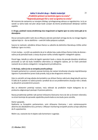 Jakta V stručni skup – Radni materijal
„Praktični primeri za kontrolu igara na sreću“
''Najnoviji postupci EU u vezi sa igrama na sreću''
22. Oktobar 2012.
25
Mi moramo da nastavimo sa razvojem bliskog i privilegovanog odnosa sa regulatorima. Ja ću se
sastati sa njima kada naš plan akcije bude usvojen da bismo prodiskutovali detaljnije različite
aspekte.
2. Drugo, podstaći razvoj atraktivnog niza mogućnosti za legalne igre na sreću tamo gde je to
dozvoljeno
Ovo je verovatno jedini način da se efikasno odvrate potrošači od toga da idu na mnoge ilegalne
sajtove koje će – da ne okolišimo – uvek biti teško potpuno suzbijati.
Svesne te realnosti, određene države članice su odlučile da delimično liberalizuju tržište online
klađenja i igara na sreću.
U tom slučaju - a ja bih vas podsetio da je to odluka koju svaka država članica treba da donese -
važno je da potrošači budu u stanju da prave razliku između legalnih i nelegalnih sajtova.
Pored toga, takođe je važno da legalni operatori budu u stanju da ponude dovoljno atraktivne
proizvode za njih da budu kredibilna alternativa za nelegalne sajtove, jer će inače potrošači
nastaviti da se okreću nelegalnim i neregulisanim priređivačima.
3. Na kraju, važno je da se evropska pravila poštuju
Evropski parlament je s pravom pozvao komisiju da nastavi istraživanje situacija nepridržavanja
Ugovora ili precedentno pravo Suda pravde, koji je dao dragocene smernice.
Zato ću zatražiti od mog odseka da kontaktira sve države članice zabrinute zbog tekućih parnica
ili žalbi da ih podseti na važeća pravila i predloži da se sve problematične situacije reše u skladu
sa aktuelnim precedentnim pravom.
Ako se eklatantni prekršaji nastave, neću oklevati da predložim mojim kolegama da se
preduzmu odgovarajući postupci ili ponovo pokrenu.
Razvoj proaktivnije politike radi pomoći državama članicama mora da ide sa čvrstom rešenošću
na strani komisije da sprovede zajednička pravila kada se ona budu jasno utvrdila.
Dame i gospodo,
Radićemo sa Evropskim parlamentom, svim državama članicama i svim zainteresovanim
akterima da obezbedimo brzu primenu i efikasan monitoring evropskih pravila za koje odlučimo
da ih uspostavimo.
Molim vas, nastavite da mi dajete vaše komentare i sugestije.
 