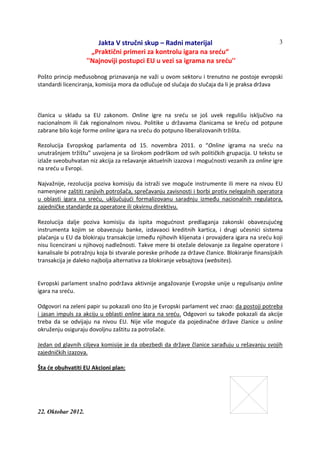 Jakta V stručni skup – Radni materijal
„Praktični primeri za kontrolu igara na sreću“
''Najnoviji postupci EU u vezi sa igrama na sreću''
22. Oktobar 2012.
3
Pošto princip međusobnog priznavanja ne važi u ovom sektoru i trenutno ne postoje evropski
standardi licenciranja, komisija mora da odlučuje od slučaja do slučaja da li je praksa država
članica u skladu sa EU zakonom. Online igre na sreću se još uvek regulišu isključivo na
nacionalnom ili čak regionalnom nivou. Politike u državama članicama se kreću od potpune
zabrane bilo koje forme online igara na sreću do potpuno liberalizovanih tržišta.
Rezolucija Evropskog parlamenta od 15. novembra 2011. o “Online igrama na sreću na
unutrašnjem tržištu” usvojena je sa širokom podrškom od svih političkih grupacija. U tekstu se
izlaže sveobuhvatan niz akcija za rešavanje aktuelnih izazova i mogućnosti vezanih za online igre
na sreću u Evropi.
Najvažnije, rezolucija poziva komisiju da istraži sve moguće instrumente ili mere na nivou EU
namenjene zaštiti ranjivih potrošača, sprečavanju zavisnosti i borbi protiv nelegalnih operatora
u oblasti igara na sreću, uključujući formalizovanu saradnju između nacionalnih regulatora,
zajedničke standarde za operatore ili okvirnu direktivu.
Rezolucija dalje poziva komisiju da ispita mogućnost predlaganja zakonski obavezujućeg
instrumenta kojim se obavezuju banke, izdavaoci kreditnih kartica, i drugi učesnici sistema
plaćanja u EU da blokiraju transakcije između njihovih klijenata i provajdera igara na sreću koji
nisu licencirani u njihovoj nadležnosti. Takve mere bi otežale delovanje za ilegalne operatore i
kanalisale bi potražnju koja bi stvarale poreske prihode za države članice. Blokiranje finansijskih
transakcija je daleko najbolja alternativa za blokiranje vebsajtova (websites).
Evropski parlament snažno podržava aktivnije angažovanje Evropske unije u regulisanju online
igara na sreću.
Odgovori na zeleni papir su pokazali ono što je Evropski parlament već znao: da postoji potreba
i jasan impuls za akciju u oblasti online igara na sreću. Odgovori su takođe pokazali da akcije
treba da se odvijaju na nivou EU. Nije više moguće da pojedinačne države članice u online
okruženju osiguraju dovoljnu zaštitu za potrošače.
Jedan od glavnih ciljeva komisije je da obezbedi da države članice sarađuju u rešavanju svojih
zajedničkih izazova.
Šta će obuhvatiti EU Akcioni plan:
 