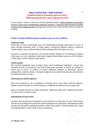 Jakta V stručni skup – Radni materijal
„Praktični primeri za kontrolu igara na sreću“
''Najnoviji postupci EU u vezi sa igrama na sreću''
22. Oktobar 2012.
4
Za sve zemlje u Evropi se može reći da dele zajedničke ciljeve: zaštita potrošača, sprečavanje
prevare i pranja novca, obezbeđenje integriteta sportova, i realizacija administrativne saradnje
za borbu protiv ilegalnog tržišta. Prekogranična priroda stvari znači da države članice moraju da
sarađuju.
Predlozi i inicijative EGBA (Evropske asocijacije za igre na sreću i klađenje:
1) Rastuće tržište
Online igre na sreću predstavljaju samo 11% celokupnog evropskog tržišta igara na sreću, ali
imaju značajan potencijal rasta. To tržište spada u malobrojne digitalne sektore u kojima je
Evropa vodeća u svetu, pošto predstavlja 45% svetskog tržišta online igara na sreću.
Taj sektor je sposoban da generiše nove tokove prihoda. Očekuje se da celokupno evropsko
tržište igara na sreću, uključujući tradicionalni segment (land-based), naraste sa €71,9 milijardi
u 2010. godini na €79 milijardi u 2015. godini.
2) Naš manifest
Naš manifest predstavlja reper po kojem ćemo meriti predstojeće Saopštenje i akcioni plan
Evropske komisije. On prezentira pet ključnih preporuka potrebnih za održivu EU politiku za
online igre na sreću. Ta politika bi stvorila bezbedan ambijent za potrošača, odrazila
prekograničnu realnost sektora, i omogućila odgovornim evropskim kompanijama da doprinesu
evropskoj ekonomiji i razvoju.
3) Komisija kao zaštitnik Ugovora
Naša prva preporuka je da se obezbedi da komisija ispuni svoju ulogu zaštitnika Ugovora.
Nijedan ekonomski sektor ne može da opstane u ambijentu konstantne pravne nesigurnosti.
Akcija iz Evropske komisije je postala potrebnija i legitimnija nego ikada. Nadležni Sud pravde
ne može više da se stavlja ustranu.
4) Neophodni EU pravni okvir
Još jedna bitna preporuka je realizacija EU pravnog okvira za online igre na sreću. Naš kredo je
oduvek bio da prekogranična aktivnost zahteva prekogranično regulisanje. Zakonodavstvo treba
konačno da potrošačima obezbedi dosledno visoke nivoe zaštite u celoj Evropskoj uniji i treba
da obezbedi pošten i održiv tržišni pristup za operatore.
 