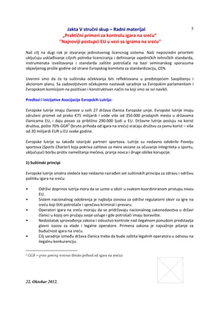 Jakta V stručni skup – Radni materijal
„Praktični primeri za kontrolu igara na sreću“
''Najnoviji postupci EU u vezi sa igrama na sreću''
22. Oktobar 2012.
5
Naš cilj na dugi rok je stvaranje jedinstvenog licencnog sistema. Naši neposredni prioriteti
uključuju usklađivanje ciljnih potreba licenciranja i definisanje zajedničkih tehničkih standarda,
instrumenata izveštavanja i standarda zaštite potrošača na bazi seminarskog sporazuma
objavljenog prošle godine od strane Evropskog komiteta za standardizaciju, CEN.
Uvereni smo da će ta suštinska očekivanja biti reflektovana u predstojećem Saopštenju i
akcionom planu. Sa zadovoljstvom očekujemo nastavak saradnje sa Evropskim parlamentom i
Evropskom komisijom na pozitivan i konstruktivan način na koji smo se svi navikli.
Predlozi i inicijative Asocijacije Evropskih Lutrija:
Evropske lutrije imaju članove u svih 27 država članica Evropske unije. Evropske lutrije imaju
združeni promet od preko €75 milijardi i vode više od 350.000 prodajnih mesta u državama
članicama EU, i daju posao za približno 290.000 ljudi u EU. Državne lutrije posluju na korist
društva, pošto 70% GGR2
(bruto prihoda od igara na sreću) vraćaju društvu za javnu korist – više
od 20 milijardi EUR u EU svake godine.
Evropske lutrije su takođe istorijski partneri sportova. Lutrije su nedavno odobrile Povelju
sportova (Sports Charter) koja pokriva zahteve za mere vezane za očuvanje integriteta u sportu,
uključujući borbu protiv nameštanja mečeva, pranja novca i druge oblike korupcije.
1) Suštinski principi
Evropske lutrije smatra sledeće kao nedavno razrađen set suštinskih principa za zdravu i održivu
politiku igara na sreću:
• Održivi doprinos lutrija mora da se uzme u obzir u svakom koordiniranom pristupu nivou
EU.
• Sistem nacionalnog odobrenja je najbolja osnova za održivi regulatorni okvir za igre na
sreću koji štiti potrošače i sprečava kriminal i prevaru.
• Operatori igara na sreću moraju da se pridržavaju nacionalnog zakonodavstva u državi
članici u kojoj oni pružaju svoje usluge i gde potrošači imaju boravište.
• Nedostatak sprovođenja zakona i odsustvo kontrole nad ilegalnom ponudom predstavlja
glavni izazov za vlade i legalne operatore. Primena zakona je najvažnije pitanje za
budućnost igara na sreću.
• Cilj saradnje između država članica treba da bude zaštita legalnih operatora u odnosu na
ilegalnu konkurenciju.
2 GGR = gross gaming revenue (bruto prihod od igara na sreću)
 
