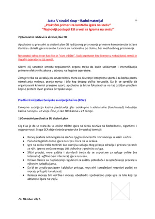 Jakta V stručni skup – Radni materijal
„Praktični primeri za kontrolu igara na sreću“
''Najnoviji postupci EU u vezi sa igrama na sreću''
22. Oktobar 2012.
6
2) Konkretni zahtevi za akcioni plan EU
Apsolutno su presudni za akcioni plan EU radi jasnog priznavanja primarne kompetencije država
članica u oblasti igara na sreću. Licence su nacionalne po obimu, bez međusobnog priznavanja.
Ne postoji takva stvar kao što je “sivo tržište”. Svaki operator bez licence u nekoj datoj zemlji je
ilegalni operator u toj zemlji.
Glavni cilj saradnje između regulatornih organa treba da bude solidarnost i intenzifikacija
primene efektivnih zakona u odnosu na ilegalne operatore.
Zemlje treba da sarađuju na unapređenju mera za očuvanje integriteta sporta i za borbu protiv
nameštanja mečeva, pranja novca i bilo kog drugog oblika korupcije. Da bi se sprečilo da
organizovani kriminal preuzme sport, apsolutno je bitno fokusirati se na taj ozbiljan problem
koji se proteže izvan granica Evropske unije.
Predlozi i inicijative Evropske asocijacije kazina (ECA:)
Evropska asocijacija kazina predstavlja glas celokupne tradicionalne (land-based) industrije
kazina na kopnu u Evropi. Čine je oko 800 kazina u 22 zemlje.
1) Generalni predlozi za EU akcioni plan
Cilj ECA je da se stara da se online tržište igara na sreću zasniva na bezbednosti, sigurnosti i
odgovornosti. Stoga ECA daje sledeće preporuke Evropskoj komisiji:
• Razvoj sektora online igara na sreću i njegovi inherentni rizici moraju se uzeti u obzir.
• Ponuda ilegalnih online igara na sreću mora da se rešava.
• Igre na sreću treba tretirati kao osetljivu uslugu zbog pitanja zdravlja i prevara vezanih
za njih. Igre na sreću ne mogu biti slobodna trgovinska usluga.
• Slični propisi, mere zaštite i standardi treba da se uspostave za usluge online (na
Internetu) i offline (van Interneta) igara na sreću.
• Države članice su najpodesniji regulatori za zaštitu potrošača i za sprečavanje prevare u
njihovim jurisdikcijama.
• Da bi se usvojio postepen i globalan pristup, neutralni i pregledani nezavisni podaci se
moraju prikupiti i analizirati.
• Rešenja moraju biti održiva i moraju obezbediti izjednačeno polje igre za bilo koji tip
aktivnosti igara na sreću.
 