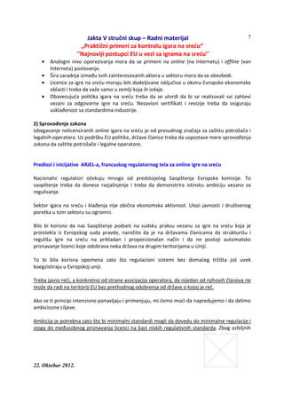 Jakta V stručni skup – Radni materijal
„Praktični primeri za kontrolu igara na sreću“
''Najnoviji postupci EU u vezi sa igrama na sreću''
22. Oktobar 2012.
7
• Analogni nivo oporezivanja mora da se primeni na online (na Internetu) i offline (van
Interneta) poslovanje.
• Šira saradnja između svih zainteresovanih aktera u sektoru mora da se obezbedi.
• Licence za igre na sreću moraju biti dodeljivane isključivo u okviru Evropske ekonomske
oblasti i treba da važe samo u zemlji koja ih izdaje.
• Obavezujuća politika igara na sreću treba da se utvrdi da bi se realizovali svi zahtevi
vezani za odgovorne igre na sreću. Nezavisni sertifikati i revizije treba da osiguraju
usklađenost sa standardima industrije.
2) Sprovođenje zakona
Izbegavanje nelicenciranih online igara na sreću je od presudnog značaja za zaštitu potrošača i
legalnih operatora. Uz podršku EU politike, države članice treba da uspostave mere sprovođenja
zakona da zaštite potrošače i legalne operatore.
Predlozi i inicijative ARJEL-a, francuskog regulatornog tela za online igre na sreću
Nacionalni regulatori očekuju mnogo od predstojećeg Saopštenja Evropske komisije. To
saopštenje treba da donese razjašnjenje i treba da demonstrira istinsku ambiciju vezano za
regulisanje.
Sektor igara na sreću i klađenja nije obična ekonomska aktivnost. Ulozi javnosti i društvenog
poretka u tom sektoru su ogromni.
Bilo bi korisno da nas Saopštenje podseti na sudsku praksu vezanu za igre na sreću koja je
proistekla iz Evropskog suda pravde, naročito da je na državama članicama da strukturišu i
regulišu igre na sreću na prikladan i proporcionalan način i da ne postoji automatsko
priznavanje licenci koje odobrava neka država na drugim teritorijama u Uniji.
To bi bila korisna opomena zato što regulacioni sistemi bez domaćeg tržišta još uvek
koegzistiraju u Evropskoj uniji.
Treba jasno reći, a konkretno od strane asocijacija operatora, da nijedan od njihovih članova ne
može da radi na teritoriji EU bez prethodnog odobrenja od države o kojoj je reč.
Ako se ti principi intenzivno ponavljaju i primenjuju, mi ćemo moći da napredujemo i da delimo
ambiciozne ciljeve.
Ambicija je potrebna zato što bi minimalni standardi mogli da dovedu do minimalne regulacije i
stoga do međusobnog priznavanja licenci na bazi niskih regulativnih standarda. Zbog ozbiljnih
 