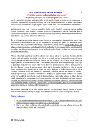 Jakta V stručni skup – Radni materijal
„Praktični primeri za kontrolu igara na sreću“
''Najnoviji postupci EU u vezi sa igrama na sreću''
22. Oktobar 2012.
8
javnih i socijalnih pitanja o kojima je reč u sektoru online igara na sreću, ja ne verujem da bi
minimalni standardi bili opravdano poželjni, niti bi se odmah išlo na to da se dobije regulacija na
nivou EU. Bilo bi korisno da Saopštenje EU najpre utvrdi trase rada i razmene koje treba razviti.
Već otvorene trase rada i razmene su dobre. Borba protiv ilegalnih operatora, na bazi sudske
prakse Evropskog suda pravde, zahteva definiciju instrumenata zakona Zajednice koji bi
regulatorima omogućili da blokiraju finansijske tokove i koji bi mogli da spreče pristup Internetu
operatorima koji nemaju odobrenje od države.
Što se tiče zaštite potrošača, izvan principa, čini mi se veoma važnim da se definišu mere: kako
obezbediti da maloletnici i oni koji su isključeni ne bi mogli da igraju, da regulatori budu
nezavisni od industrije shodno informaciji o operatorima, drugi rečima, koje IT alatke mogu biti
od pomoći za regulaciju, u pogledu zaštite ličnih podataka. Te teme su centralne u smislu zaštite
potrošača kao i borbe protiv pranja novca, poštenje online igara i bezbednost softvera online
igara na sreću/klađenja.
Pitanje integriteta sporta je izuzetno važno i mora da se izdvoji iz regulacije domaćeg tržišta,
drugim rečima iz zaštite potrošača, zato što se tu ne radi samo o potpunoj transparentnosti u
odnosu na opklade položene od države članice, već pre o činjenici da poštenje nekog sportskog
događaja može da se deformiše u vezi sa opkladama položenim izvan Evropske unije. Zbog toga
je potreban međunarodni forum i EU mora da bude zainteresovani akter u diskusijama sa
Savetom Evrope i mora da donese svoju težinu da bi afirmisala svoj koncept etike u sportu.
Jedna međunarodna Konvencija bi mogla da bude skicirana u bliskoj budućnosti da bi se
uskladili standardi vezani za prevenciju, otkrivanje i sankcije vezane za prevare u sportu i
nameštanje mečeva. Ova veoma važna stvar ne može da se ograniči na EU teritoriju čak iako bi,
u isto vreme, oblasti razmišljanja mogle bi da se diskutuju u okviru EU tako da bi države članice
mogle da nađu tačke konsenzusa za očuvanje sportske etike: ono što bi moglo da bude predmet
opklada, ima li bilo koji tip klađenja isti nivo opasnosti za integritet sporta, da li su informacijske
veze potrebne između operatora i organizatora sportskih događaja, koje autonomne sisteme
upozorenja moraju da realizuju državni regulatori?
Razmišljanja Zajednice bi se lako mogla povezati sa diskusijama Saveta Evrope u pravcu
međunarodne Konvencije koja bi mogla da bude ratifikovana od strane velikog broja država.
Pitanja i odgovori:
1. Da li je potrebno početi sa evropskim okvirom ili sa tim da evropska Konvencija ima veću
moć u odnosu na ilegalne operatore koji su izvan Evrope?
2. Šta bi po vašem mišljenju bilo pojedinačna najvažnija mera za jačanje primene EU
zakona u oblasti online igara na sreću?
 