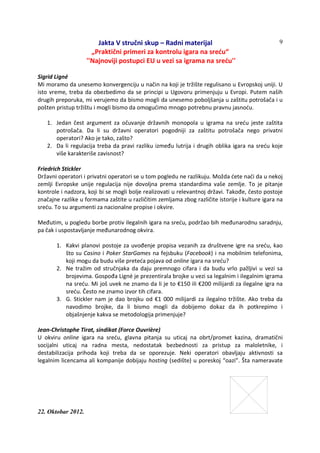 Jakta V stručni skup – Radni materijal
„Praktični primeri za kontrolu igara na sreću“
''Najnoviji postupci EU u vezi sa igrama na sreću''
22. Oktobar 2012.
9
Sigrid Ligné
Mi moramo da unesemo konvergenciju u način na koji je tržište regulisano u Evropskoj uniji. U
isto vreme, treba da obezbedimo da se principi u Ugovoru primenjuju u Evropi. Putem naših
drugih preporuka, mi verujemo da bismo mogli da unesemo poboljšanja u zaštitu potrošača i u
pošten pristup tržištu i mogli bismo da omogućimo mnogo potrebnu pravnu jasnoću.
1. Jedan čest argument za očuvanje državnih monopola u igrama na sreću jeste zaštita
potrošača. Da li su državni operatori pogodniji za zaštitu potrošača nego privatni
operatori? Ako je tako, zašto?
2. Da li regulacija treba da pravi razliku između lutrija i drugih oblika igara na sreću koje
više karakteriše zavisnost?
Friedrich Stickler
Državni operatori i privatni operatori se u tom pogledu ne razlikuju. Možda ćete naći da u nekoj
zemlji Evropske unije regulacija nije dovoljna prema standardima vaše zemlje. To je pitanje
kontrole i nadzora, koji bi se mogli bolje realizovati u relevantnoj državi. Takođe, često postoje
značajne razlike u formama zaštite u različitim zemljama zbog različite istorije i kulture igara na
sreću. To su argumenti za nacionalne propise i okvire.
Međutim, u pogledu borbe protiv ilegalnih igara na sreću, podržao bih međunarodnu saradnju,
pa čak i uspostavljanje međunarodnog okvira.
1. Kakvi planovi postoje za uvođenje propisa vezanih za društvene igre na sreću, kao
što su Casino i Poker StarGames na fejsbuku (Facebook) i na mobilnim telefonima,
koji mogu da budu više preteća pojava od online igara na sreću?
2. Ne tražim od stručnjaka da daju premnogo cifara i da budu vrlo pažljivi u vezi sa
brojevima. Gospođa Ligné je prezentirala brojke u vezi sa legalnim i ilegalnim igrama
na sreću. Mi još uvek ne znamo da li je to €150 ili €200 milijardi za ilegalne igra na
sreću. Često ne znamo izvor tih cifara.
3. G. Stickler nam je dao brojku od €1 000 milijardi za ilegalno tržište. Ako treba da
navodimo brojke, da li bismo mogli da dobijemo dokaz da ih potkrepimo i
objašnjenje kakva se metodologija primenjuje?
Jean-Christophe Tirat, sindikat (Force Ouvrière)
U okviru online igara na sreću, glavna pitanja su uticaj na obrt/promet kazina, dramatični
socijalni uticaj na radna mesta, nedostatak bezbednosti za pristup za maloletnike, i
destabilizacija prihoda koji treba da se oporezuje. Neki operatori obavljaju aktivnosti sa
legalnim licencama ali kompanije dobijaju hosting (sedište) u poreskoj “oazi”. Šta nameravate
 
