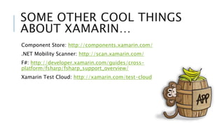 SOME OTHER COOL THINGS 
ABOUT XAMARIN… 
Component Store: http://components.xamarin.com/ 
.NET Mobility Scanner: http://scan.xamarin.com/ 
F#: http://developer.xamarin.com/guides/cross-platform/ 
fsharp/fsharp_support_overview/ 
Xamarin Test Cloud: http://xamarin.com/test-cloud 
 