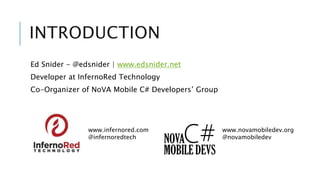 INTRODUCTION 
Ed Snider - @edsnider | www.edsnider.net 
Developer at InfernoRed Technology 
Co-Organizer of NoVA Mobile C# Developers’ Group 
www.infernored.com 
@infernoredtech 
www.novamobiledev.org 
@novamobiledev 
 