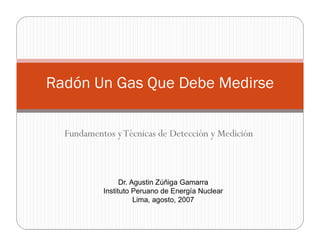 Fundamentos yTécnicas de Detección y Medición
Radón Un Gas Que Debe Medirse
Dr. Agustin Zúñiga Gamarra
Instituto Peruano de Energía Nuclear
Lima, agosto, 2007
 