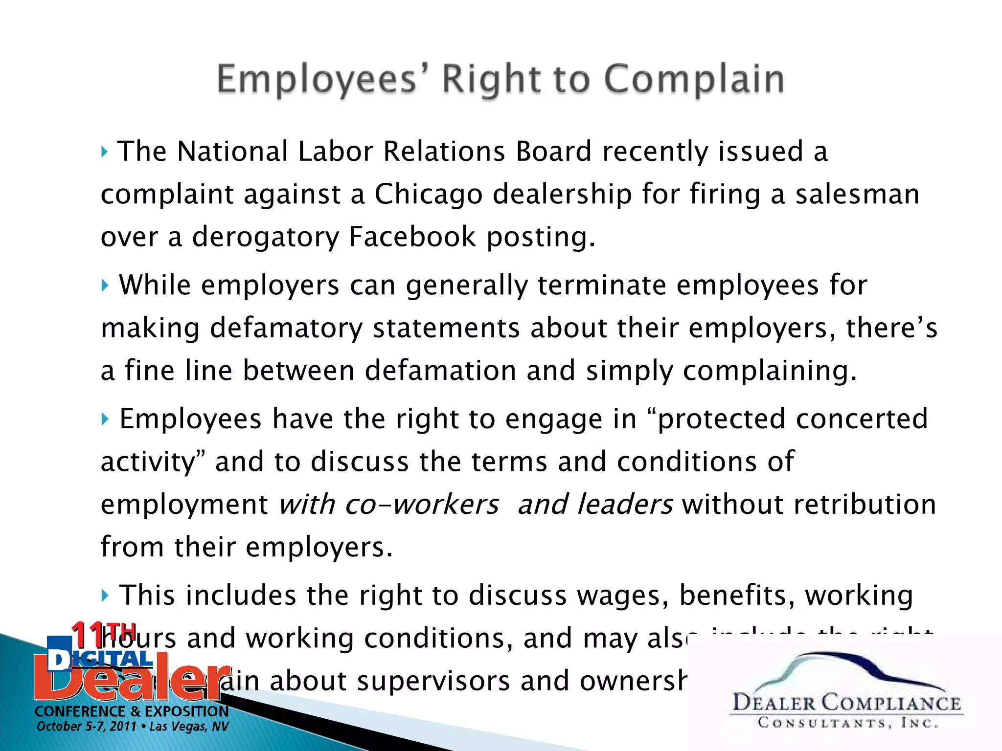 The National Labor Relations Board recently issued a complaint against a Chicago dealership for firing a salesman over a derogatory Facebook posting. While employers can generally terminate employees for making defamatory statements about their employers, there’s a fine line between defamation and simply complaining.  Employees have the right to engage in “protected concerted activity” and to discuss the terms and conditions of employment  with co-workers  and leaders  without retribution from their employers.  This includes the right to discuss wages, benefits, working hours and working conditions, and may also include the right to complain about supervisors and ownership in some cases.  