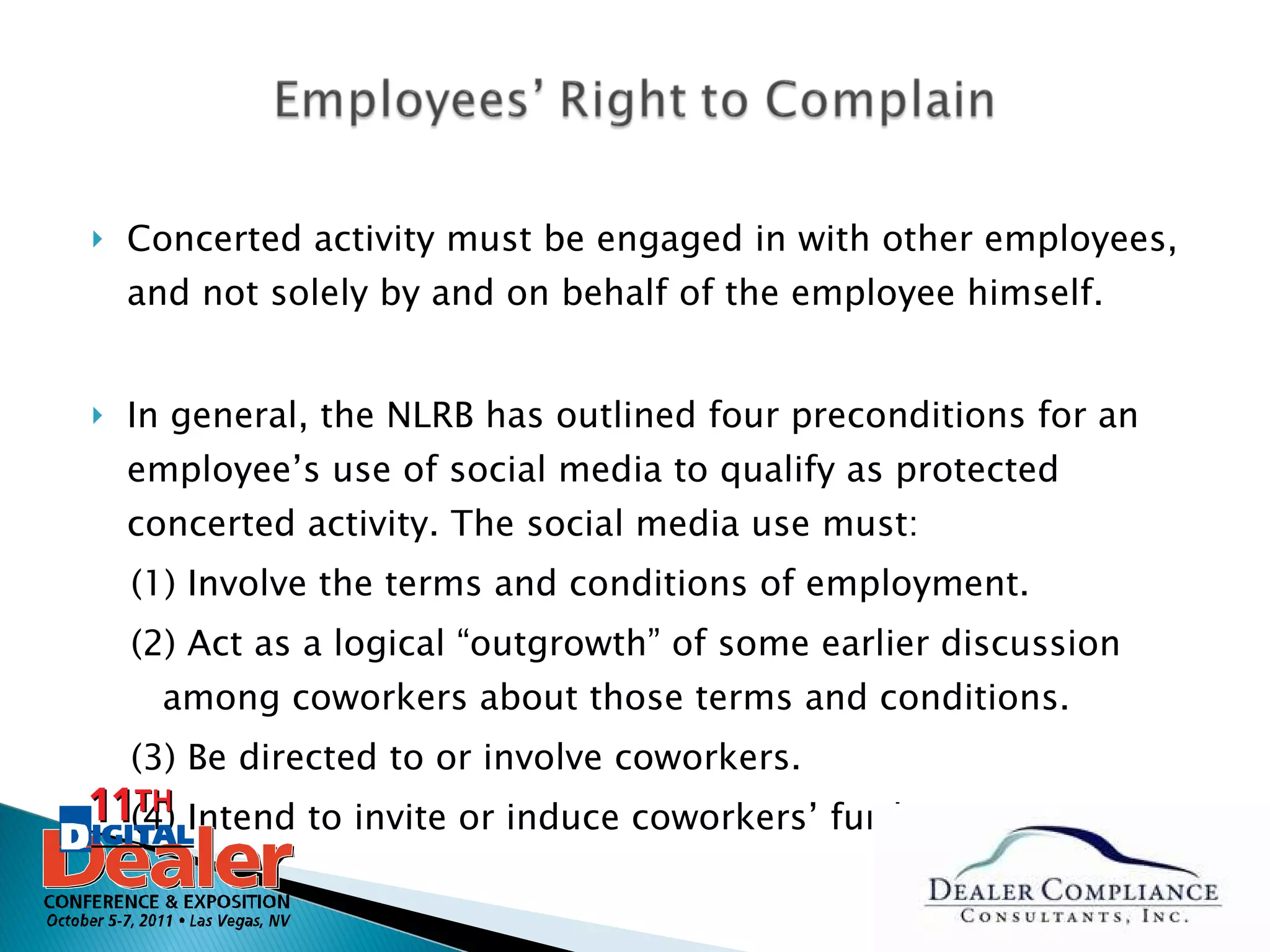 Concerted activity must be engaged in with other employees, and not solely by and on behalf of the employee himself. In general, the NLRB has outlined four preconditions for an employee’s use of social media to qualify as protected concerted activity. The social media use must:  (1) Involve the terms and conditions of employment. (2) Act as a logical “outgrowth” of some earlier discussion among coworkers about those terms and conditions. (3) Be directed to or involve coworkers. (4) Intend to invite or induce coworkers’ further action.  