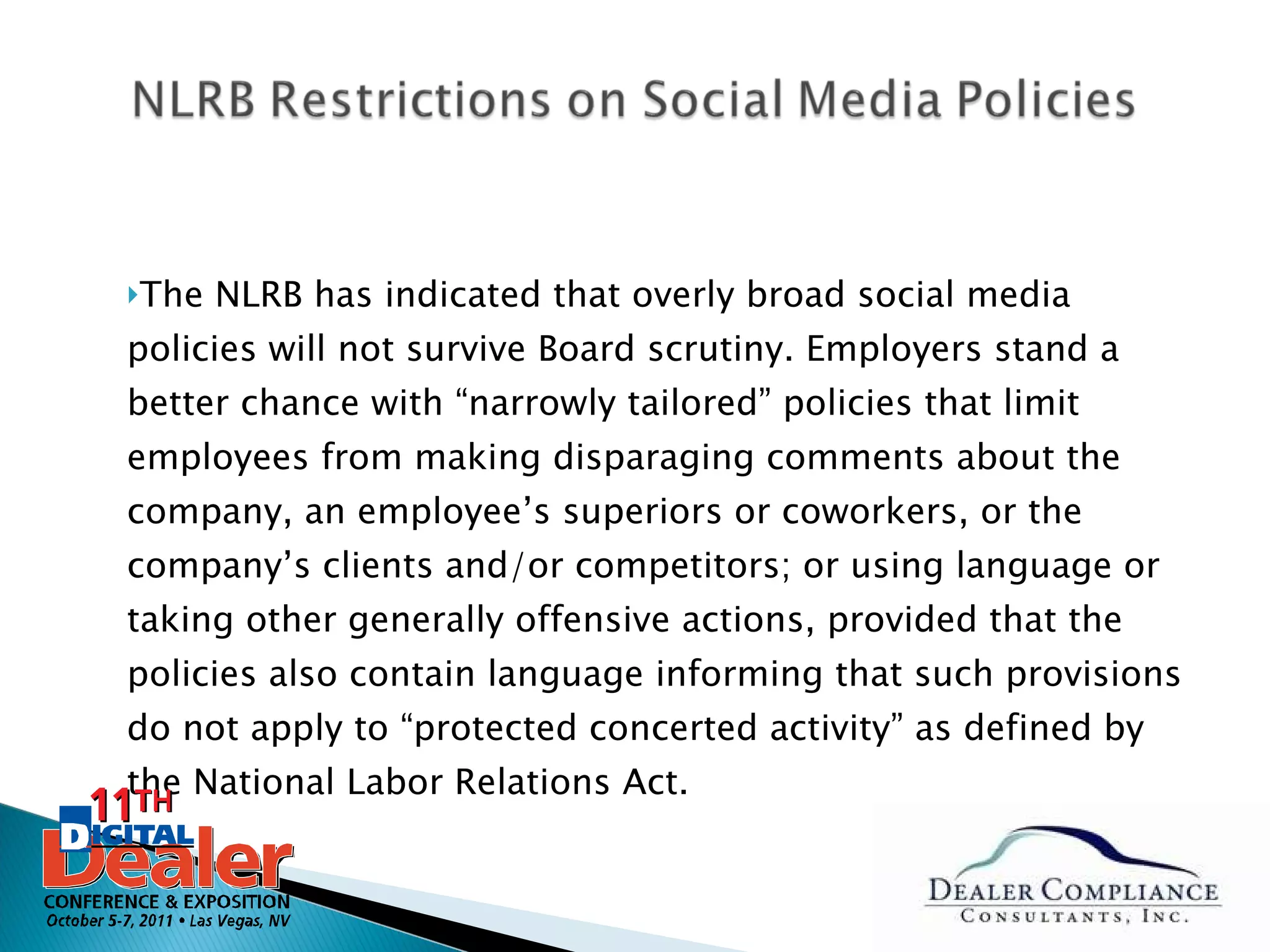 The NLRB has indicated that overly broad social media policies will not survive Board scrutiny. Employers stand a better chance with “narrowly tailored” policies that limit employees from making disparaging comments about the company, an employee’s superiors or coworkers, or the company’s clients and/or competitors; or using language or taking other generally offensive actions, provided that the policies also contain language informing that such provisions do not apply to “protected concerted activity” as defined by the National Labor Relations Act. 