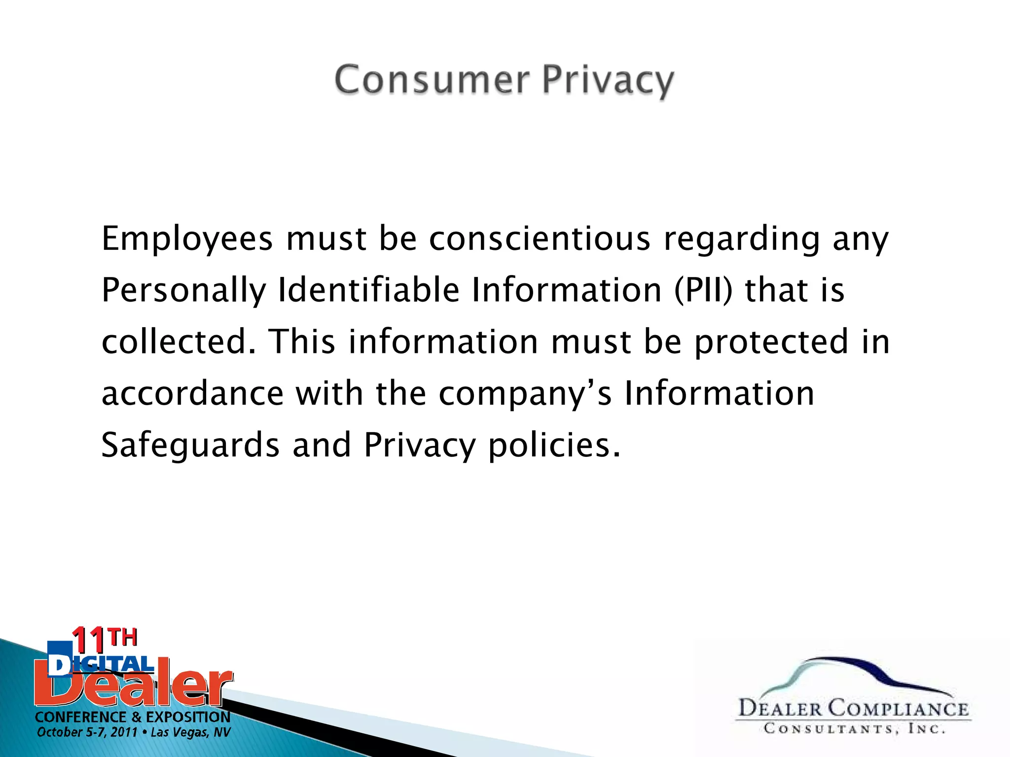 Employees must be conscientious regarding any Personally Identifiable Information (PII) that is collected. This information must be protected in accordance with the company’s Information Safeguards and Privacy policies. 