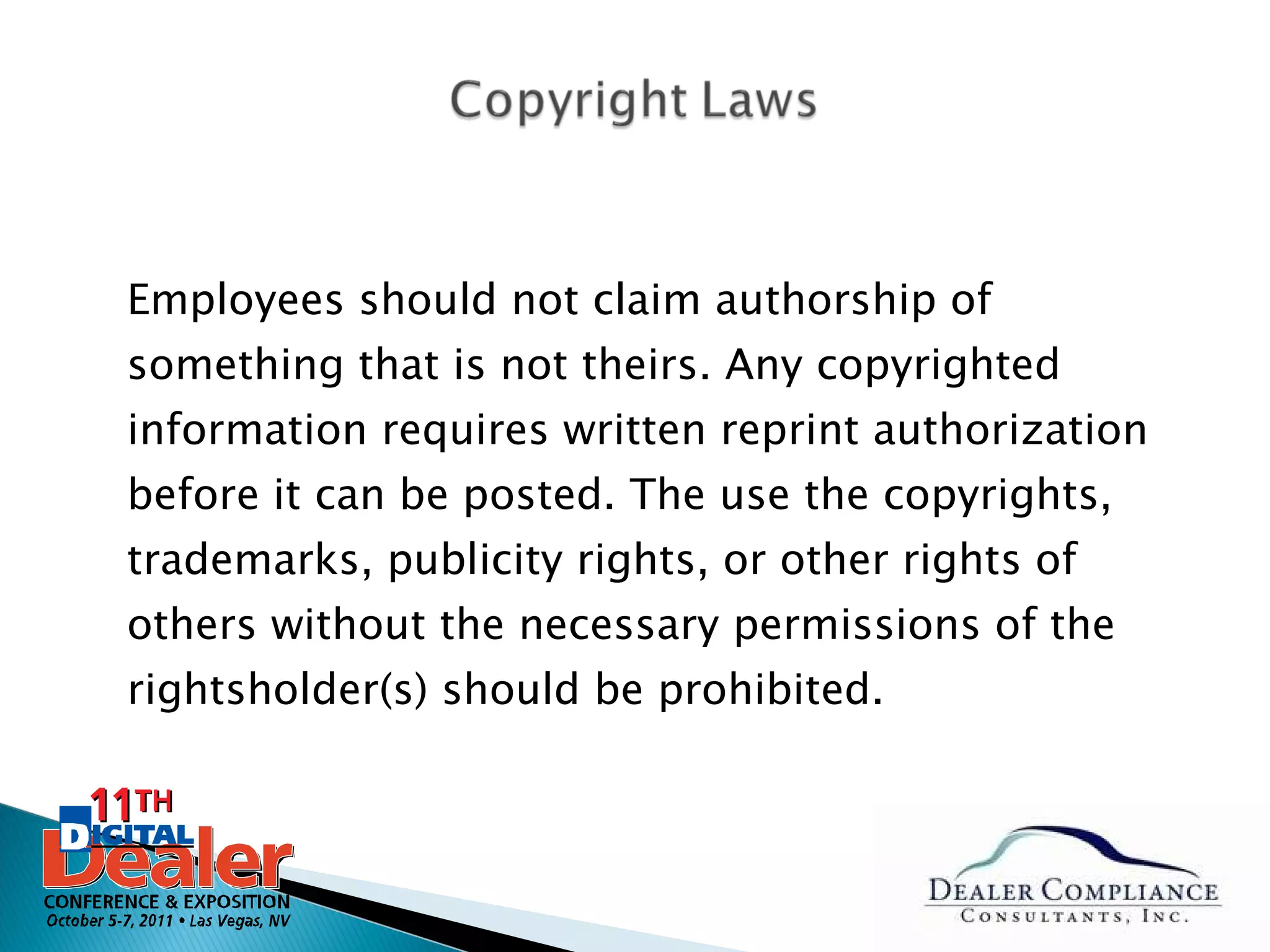 Employees should not claim authorship of something that is not theirs. Any copyrighted information requires written reprint authorization before it can be posted. The use the copyrights, trademarks, publicity rights, or other rights of others without the necessary permissions of the rightsholder(s) should be prohibited. 