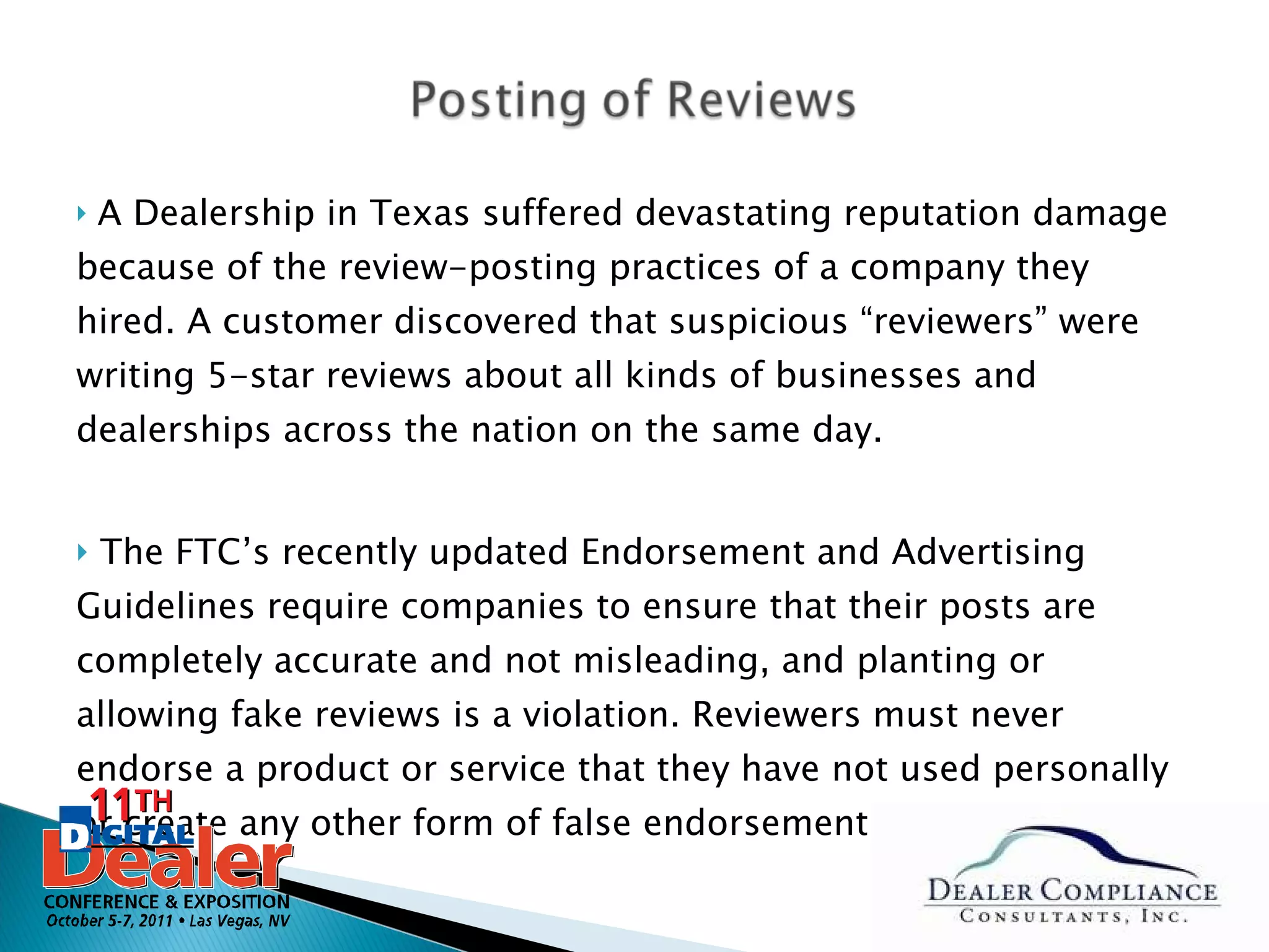A Dealership in Texas suffered devastating reputation damage because of the review-posting practices of a company they hired. A customer discovered that suspicious “reviewers” were writing 5-star reviews about all kinds of businesses and dealerships across the nation on the same day.  The FTC’s recently updated Endorsement and Advertising Guidelines require companies to ensure that their posts are completely accurate and not misleading, and planting or allowing fake reviews is a violation. Reviewers must never endorse a product or service that they have not used personally or create any other form of false endorsement. 