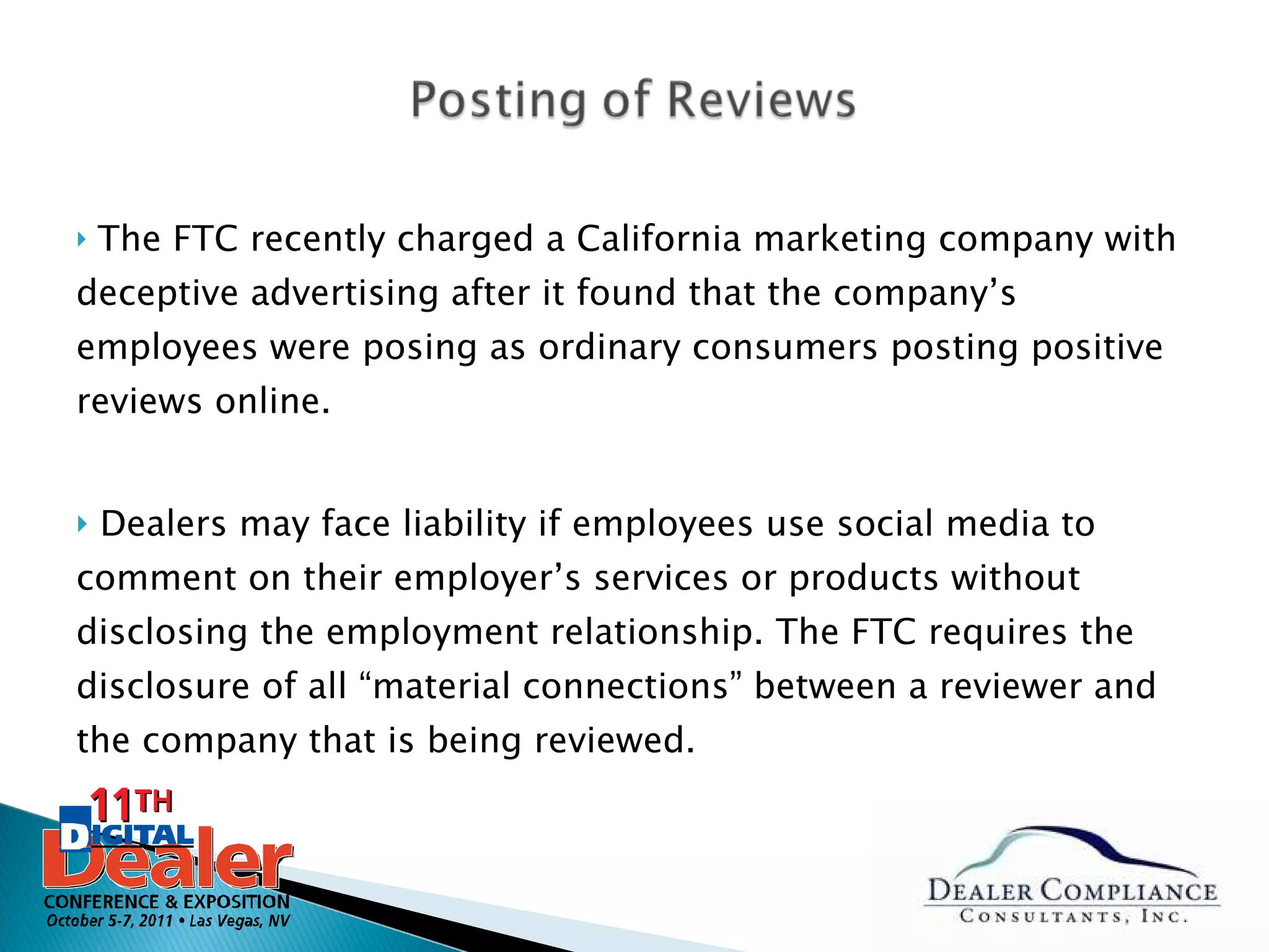 The FTC recently charged a California marketing company with deceptive advertising after it found that the company’s employees were posing as ordinary consumers posting positive reviews online.  Dealers may face liability if employees use social media to comment on their employer’s services or products without disclosing the employment relationship. The FTC requires the disclosure of all “material connections” between a reviewer and the company that is being reviewed. 