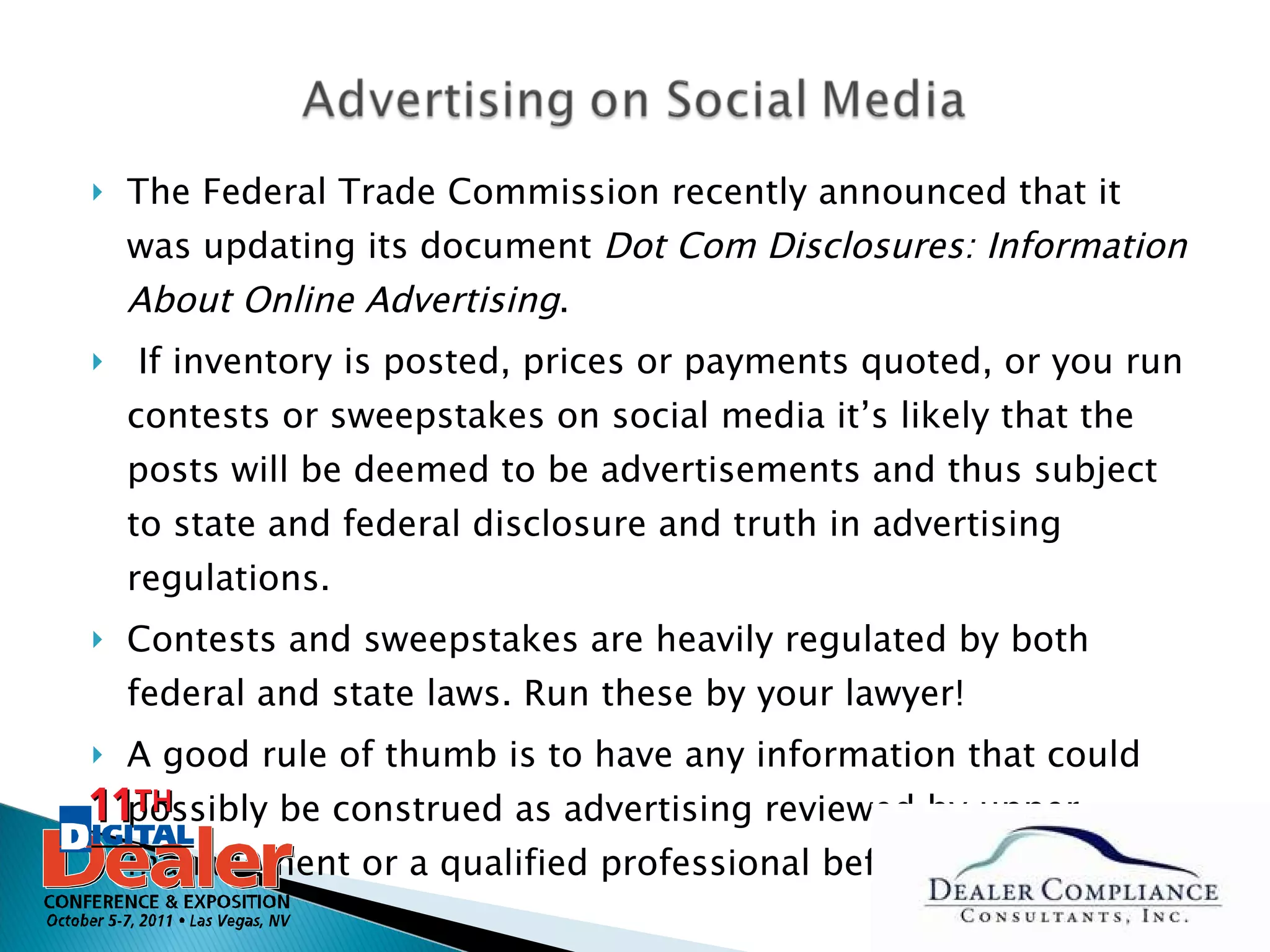 The Federal Trade Commission recently announced that it was updating its document  Dot Com Disclosures: Information About Online Advertising . If inventory is posted, prices or payments quoted, or you run contests or sweepstakes on social media it’s likely that the posts will be deemed to be advertisements and thus subject to state and federal disclosure and truth in advertising regulations.  Contests and sweepstakes are heavily regulated by both federal and state laws. Run these by your lawyer! A good rule of thumb is to have any information that could possibly be construed as advertising reviewed by upper management or a qualified professional before it’s posted. 
