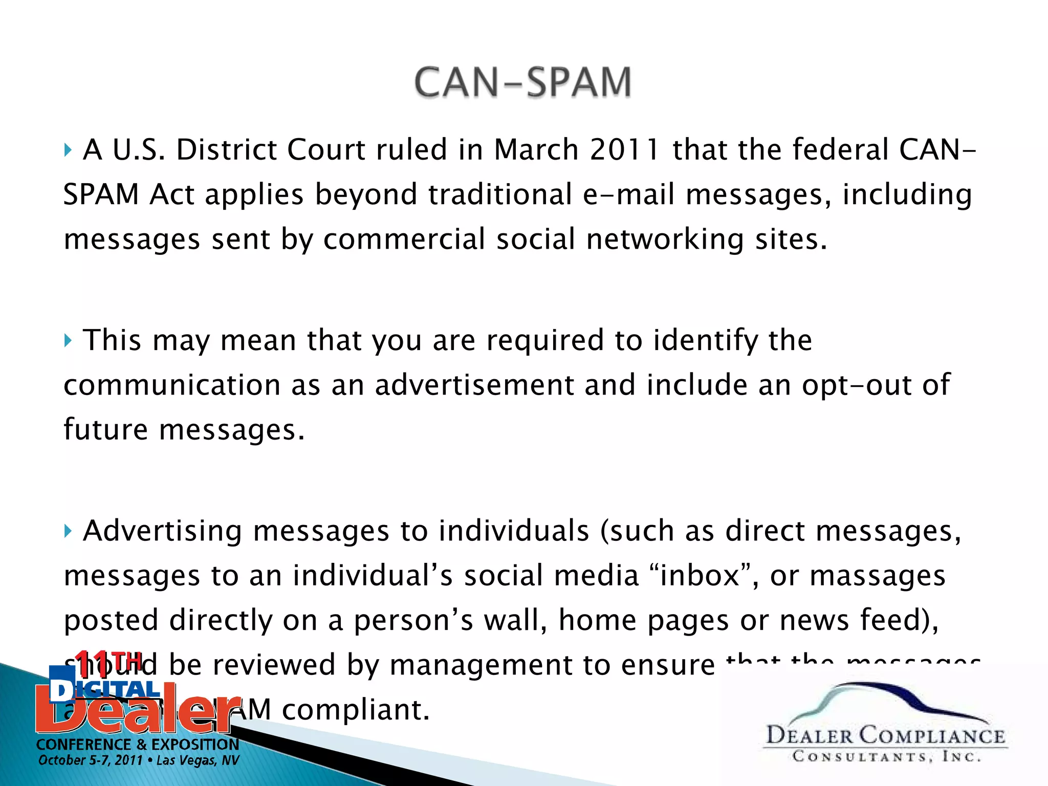 A U.S. District Court ruled in March 2011 that the federal CAN-SPAM Act applies beyond traditional e-mail messages, including messages sent by commercial social networking sites.  This may mean that you are required to identify the communication as an advertisement and include an opt-out of future messages. Advertising messages to individuals (such as direct messages, messages to an individual’s social media “inbox”, or massages posted directly on a person’s wall, home pages or news feed), should be reviewed by management to ensure that the messages are CAN-SPAM compliant.  