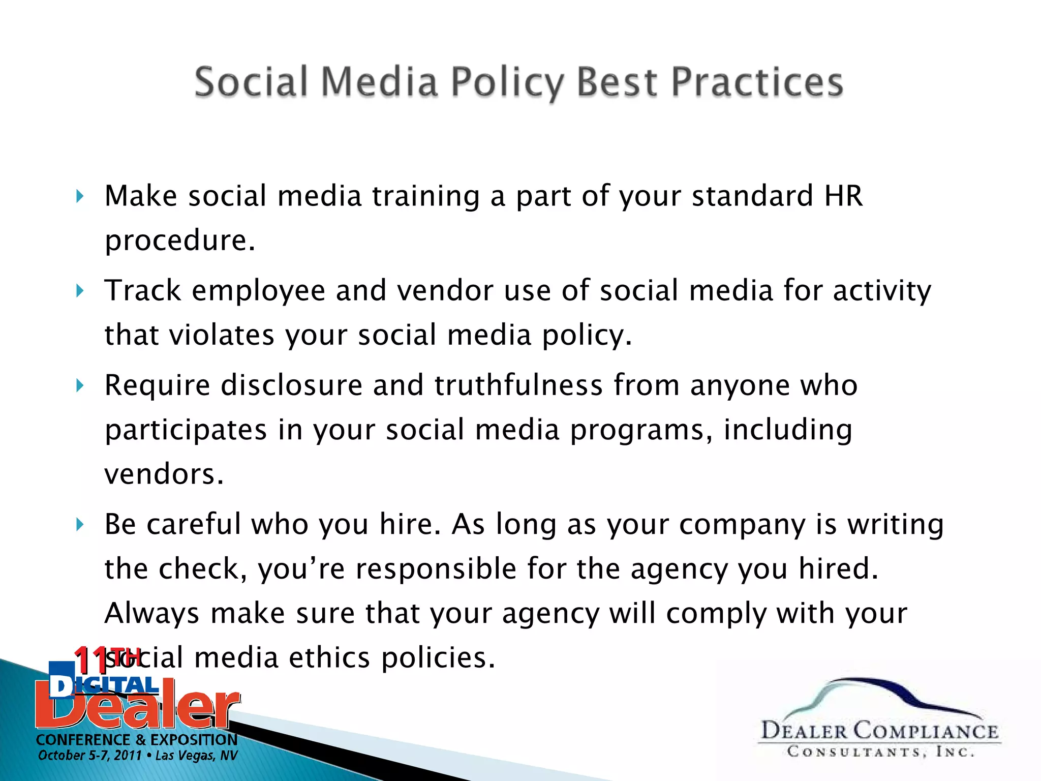 Make social media training a part of your standard HR procedure.  Track employee and vendor use of social media for activity that violates your social media policy.  Require disclosure and truthfulness from anyone who participates in your social media programs, including vendors. Be careful who you hire. As long as your company is writing the check, you’re responsible for the agency you hired. Always make sure that your agency will comply with your social media ethics policies. 
