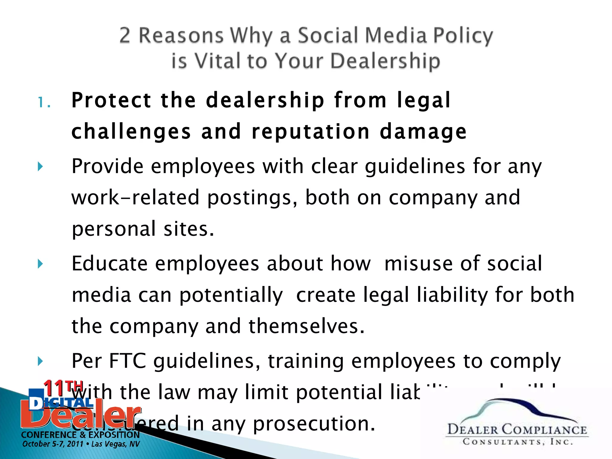 Protect the dealership from legal challenges and reputation damage Provide employees with clear guidelines for any work-related postings, both on company and personal sites. Educate employees about how  misuse of social media can potentially  create legal liability for both the company and themselves. Per FTC guidelines, training employees to comply with the law may limit potential liability and will be considered in any prosecution. 