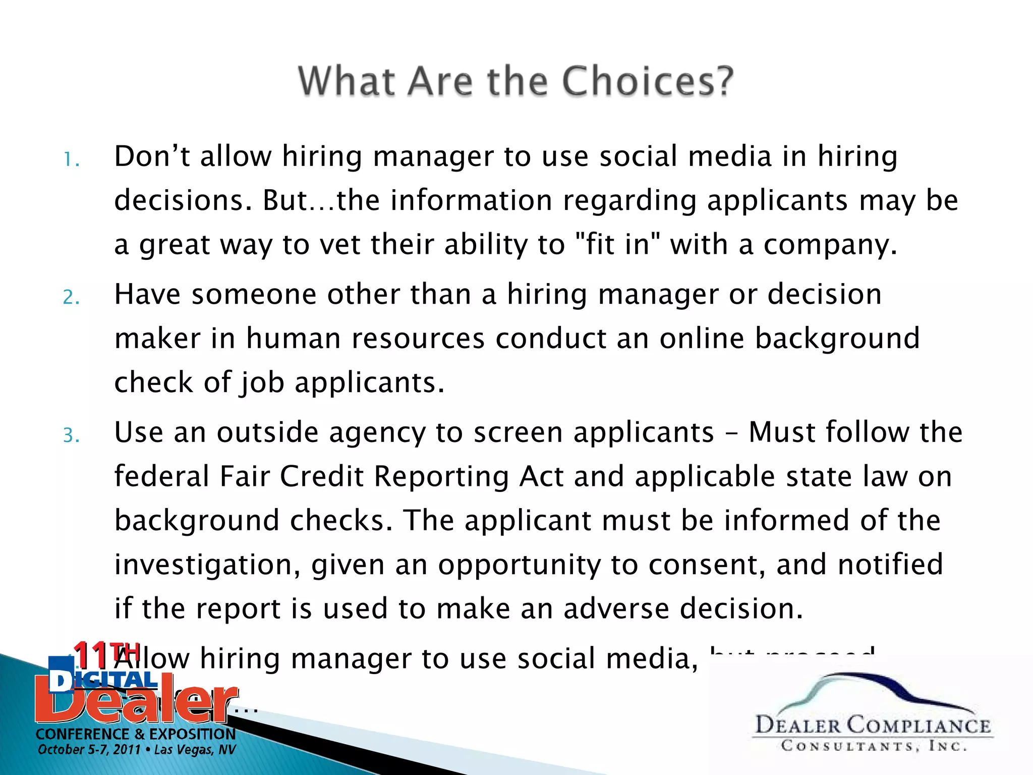 Don’t allow hiring manager to use social media in hiring decisions. But…the information regarding applicants may be a great way to vet their ability to "fit in" with a company.  Have someone other than a hiring manager or decision maker in human resources conduct an online background check of job applicants.  Use an outside agency to screen applicants – Must follow the federal Fair Credit Reporting Act and applicable state law on background checks. The applicant must be informed of the investigation, given an opportunity to consent, and notified if the report is used to make an adverse decision. Allow hiring manager to use social media, but proceed carefully… 