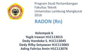 Kelompok 6
Yogik Irawan H1C113015
Dedy Handoko S. H1C113045
Dedy Rifky Setyawan H1C113065
Ading Fahriza Amin H1C113076
Program Studi Pertambangan
Fakultas Teknik
Universitas Lambung Mangkurat
2016
RADON (Rn)
 