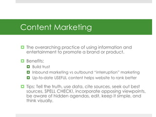 Content Marketing 
 The overarching practice of using information and 
entertainment to promote a brand or product. 
 Be...