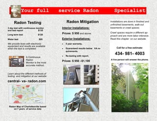 Your full                   service Radon                               Specialist

      Radon Testing                              Radon Mitigation                 Installations are done in finished and
                                                                                  unfinished basements, walk-out
3 day test with continuous monitor        Interior Installations:                 basements or crawl spaces.
and test report             $135
                                          Prices: $ 950 and above.                Crawl spaces require a different ap-
Long term test               $120
                                                                                  proach and are more labor intensive.
Water test                    $95         Exterior Installations:                 Read this chapter on our website.

We provide tests with electronic               5 year warranty.
equipment and results are available
when the test is completed.                    Guaranteed results below VA re-         Call for a free estimate:
                                                quirements.

                                               Re-testing with report.
                                                                                      434- 981- 4003
                 A Continuous
                 Radon                                                            A live person will answer the phone.
                                          Prices: $ 950 –$1,100
                 Monitor is the most
                 accurate method.                                                         Wolfgang Hermann
                                                                                        Certified Radon Mitigator
                                                                                             NRSB #4G0008
Learn about the different methods of
testing and mitigation at our website:

central- va- radon.com


                                              Insideno out




 Radon Map of Charlottesville based
     on 7 years of service data
 