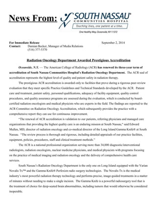 News From: 
For Immediate Release September 2, 2014 
Contact: Damian Becker, Manager of Media Relations 
(516) 377-5370 
Radiation Oncology Department Awarded Prestigious Accreditation 
Oceanside, N.Y. — The American College of Radiology (ACR) has renewed its three-year term of 
accreditation of South Nassau Communities Hospital’s Radiation Oncology Department. The ACR seal of 
accreditation represents the highest level of quality and patient safety in radiation therapy. 
The prestigious ACR accreditation is awarded only to facilities that prove during a rigorous peer-review 
evaluation that they meet specific Practice Guidelines and Technical Standards developed by the ACR. Patient 
care and treatment, patient safety, personnel qualifications, adequacy of facility equipment, quality control 
procedures, and quality assurance programs are assessed during the evaluation, which is conducted by board-certified 
radiation oncologists and medical physicists who are experts in the field. The findings are reported to the 
ACR Committee on Radiation Oncology Accreditation, which subsequently provides the practice with a 
comprehensive report they can use for continuous improvement. 
“The renewal of ACR accreditation is validation to our patients, referring physicians and managed care 
organizations that providing the highest quality care is an enduring mission at South Nassau," said Edward 
Mullen, MD, director of radiation oncology and co-medical director of the Long Island Gamma Knife® at South 
Nassau. “The review process is thorough and rigorous, including detailed appraisals of our practice facilities, 
equipment, policies, procedures, staff and clinical treatment methods.” 
The ACR is a national professional organization serving more than 34,000 diagnostic/interventional 
radiologists, radiation oncologists, nuclear medicine physicians, and medical physicists with programs focusing 
on the practice of medical imaging and radiation oncology and the delivery of comprehensive health care 
services. 
South Nassau’s Radiation Oncology Department is the only one on Long Island equipped with the Varian 
Novalis Tx™ and the Gamma Knife® Perfexion radio surgery technologies. The Novalis Tx is the medical 
industry’s most powerful radiation therapy technology and performs precise, image-guided treatments in a matter 
of minutes without needing to make a single incision. The Gamma Knife is a powerful radiosurgery tool that is 
the treatment of choice for deep-seated brain abnormalities, including tumors that would otherwise be considered 
inoperable. 
 